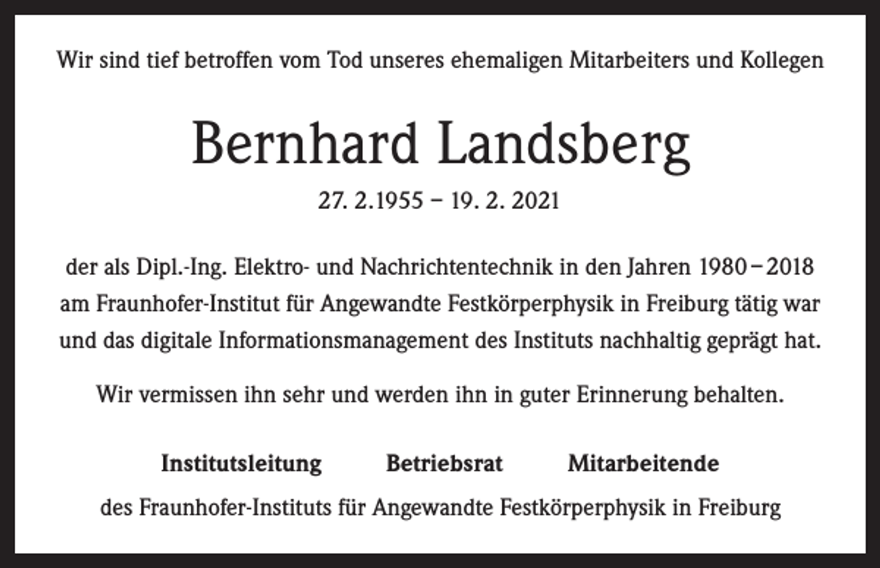 <p>Wir sind tief betroffen vom Tod unseres ehemaligen Mitarbeiters und Kollegen</p><p>Bernhard Landsberg<br />27. 2.1955 – 19. 2. 2021<br />der als Dipl.-Ing. Elektro- und Nachrichtentechnik in den Jahren 1980 – 2018<br />am Fraunhofer-Institut für Angewandte Festkörperphysik in Freiburg tätig war<br />und das digitale Informationsmanagement des Instituts nachhaltig geprägt hat.<br />Wir vermissen ihn sehr und werden ihn in guter Erinnerung behalten.<br />Institutsleitung</p><p>Betriebsrat</p><p>Mitarbeitende</p><p>des Fraunhofer-Instituts für Angewandte Festkörperphysik in Freiburg</p>