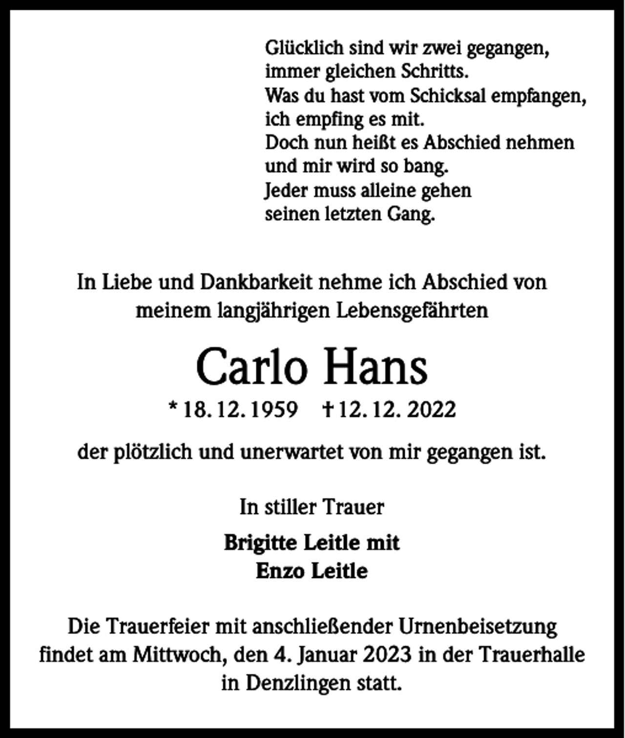 <p>Glücklich sind wir zwei gegangen,<br />immer gleichen Schritts.<br />Was du hast vom Schicksal empfangen,<br />ich empfing es mit.<br />Doch nun heißt es Abschied nehmen<br />und mir wird so bang.<br />Jeder muss alleine gehen<br />seinen letzten Gang.</p><p>In Liebe und Dankbarkeit nehme ich Abschied von<br />meinem langjährigen Lebensgefährten</p><p>Carlo Hans</p><p>* 18. 12. 1959 † 12. 12. 2022<br />der plötzlich und unerwartet von mir gegangen ist.<br />In stiller Trauer<br />Brigitte Leitle mit<br />Enzo Leitle<br />Die Trauerfeier mit anschließender Urnenbeisetzung<br />findet am Mittwoch, den 4. Januar 2023 in der Trauerhalle<br />in Denzlingen statt.</p>