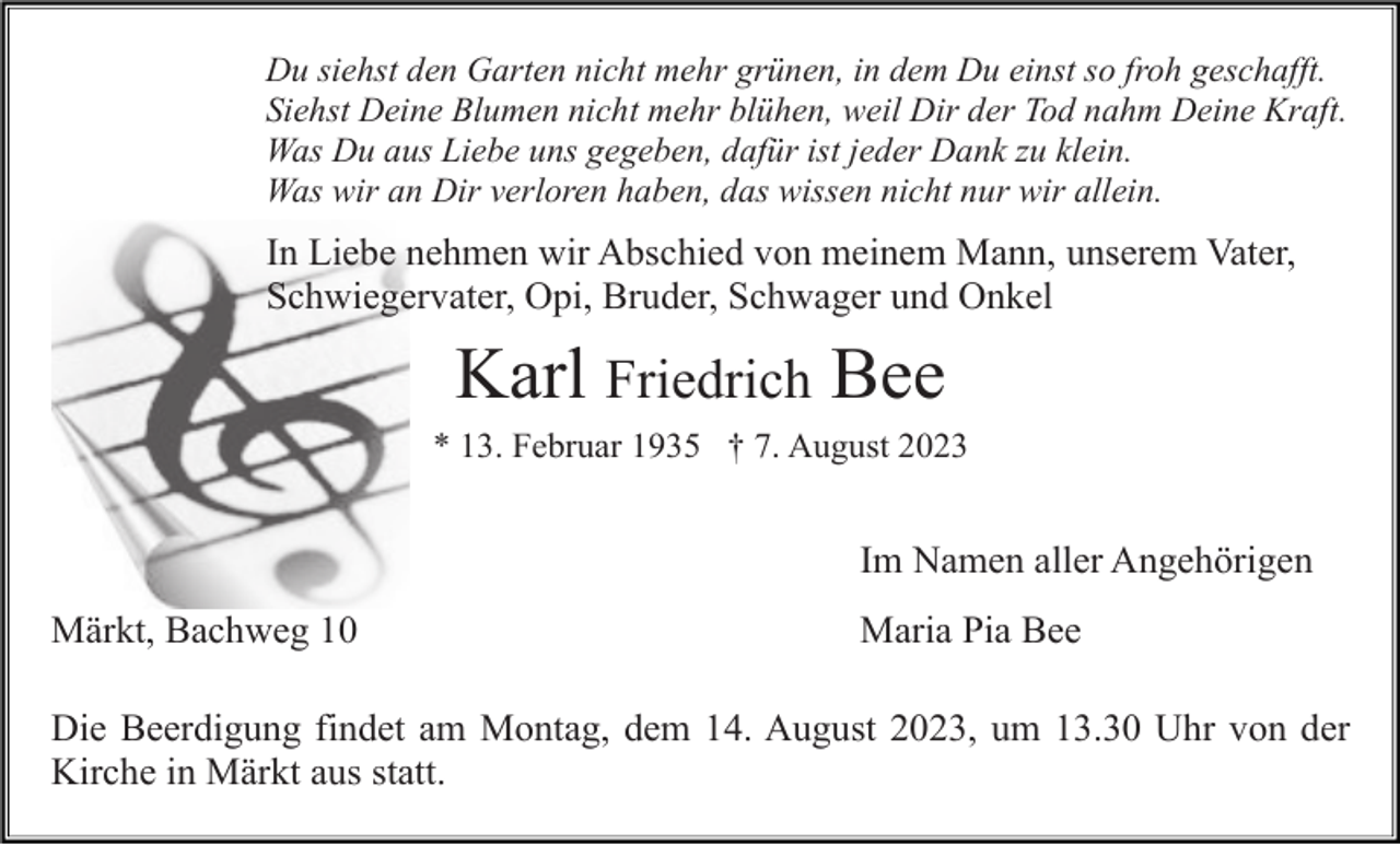 <p>Du siehst den Garten nicht mehr grünen, in dem Du einst so froh geschafft.<br />Siehst Deine Blumen nicht mehr blühen, weil Dir der Tod nahm Deine Kraft.<br />Was Du aus Liebe uns gegeben, dafür ist jeder Dank zu klein.<br />Was wir an Dir verloren haben, das wissen nicht nur wir allein.</p><p>In Liebe nehmen wir Abschied von meinem Mann, unserem Vater,<br />Schwiegervater, Opi, Bruder, Schwager und Onkel</p><p>Karl Friedrich Bee<br />* 13. Februar 1935 † 7. August 2023</p><p>Im Namen aller Angehörigen<br />Märkt, Bachweg 10</p><p>Maria Pia Bee</p><p>Die Beerdigung findet am Montag, dem 14. August 2023, um 13.30 Uhr von der<br />Kirche in Märkt aus statt.</p>