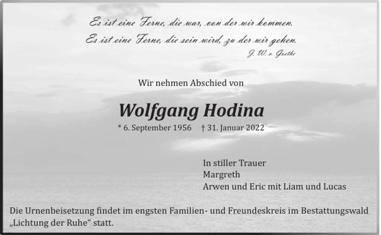 <p>Es ist eine Ferne, die war, von der wir kommen.<br />Es ist eine Ferne, die sein wird, zu der wir gehen.<br />J. W. v. Goethe</p><p>Wir nehmen Abschied von</p><p>Wolfgang Hodina<br />* 6. September 1956</p><p>† 31. Januar 2022</p><p>In stiller Trauer<br />Margreth<br />Arwen und Eric mit Liam und Lucas<br />Die Urnenbeisetzung findet im engsten Familien- und Freundeskreis im Bestattungswald<br />„Lichtung der Ruhe“ statt.</p>