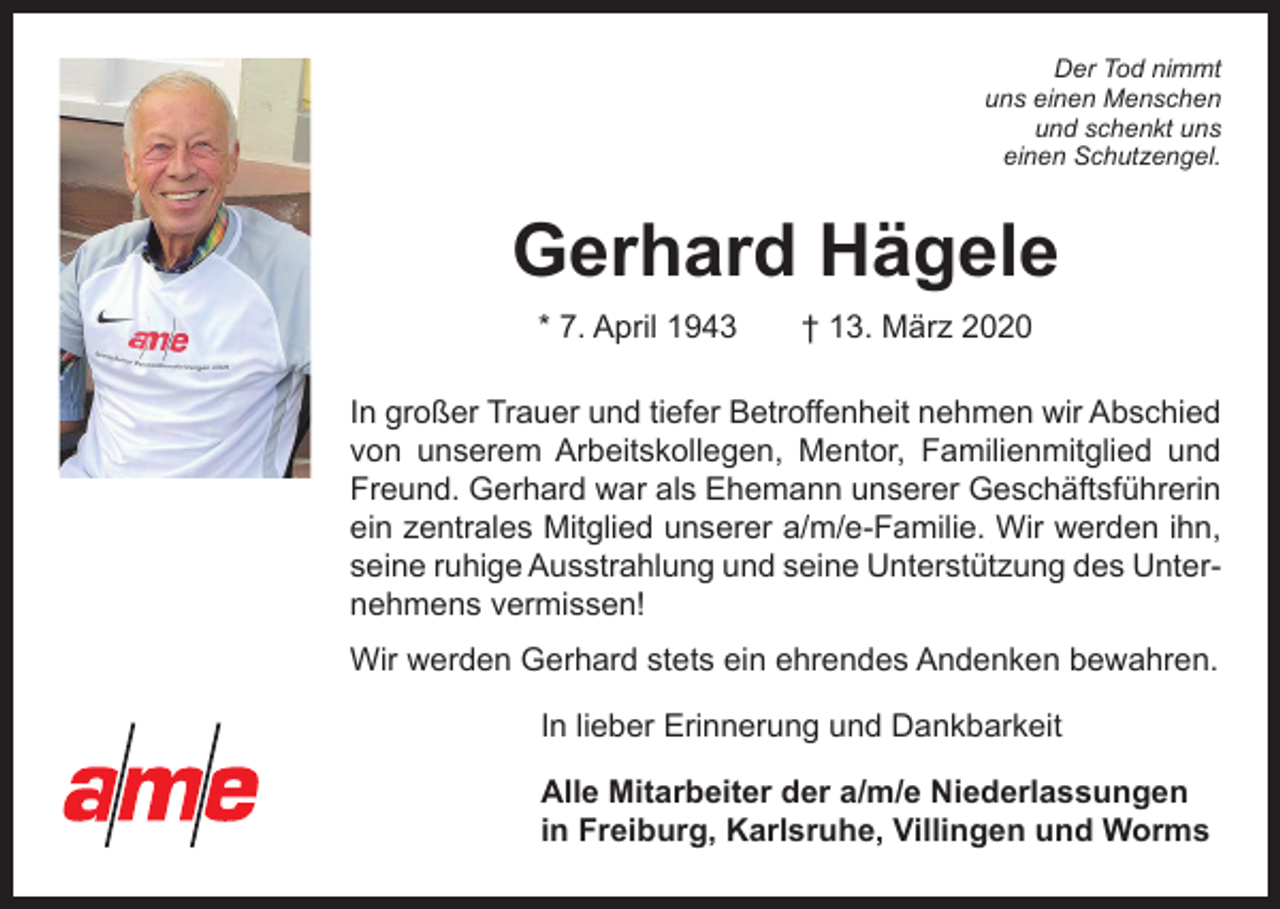 <p>Der Tod nimmt<br />uns einen Menschen<br />und schenkt uns<br />einen Schutzengel.</p><p>Gerhard Hägele<br />* 7. April 1943 † 13. März 2020<br />In großer Trauer und tiefer Betroffenheit nehmen wir Abschied<br />von unserem Arbeitskollegen, Mentor, Familienmitglied und<br />Freund. Gerhard war als Ehemann unserer Geschäftsführerin<br />ein zentrales Mitglied unserer a/m/e-Familie. Wir werden ihn,<br />seine ruhige Ausstrahlung und seine Unterstützung des Unternehmens vermissen!<br />Wir werden Gerhard stets ein ehrendes Andenken bewahren.<br />In lieber Erinnerung und Dankbarkeit<br />Alle Mitarbeiter der a/m/e Niederlassungen<br />in Freiburg, Karlsruhe, Villingen und Worms</p>