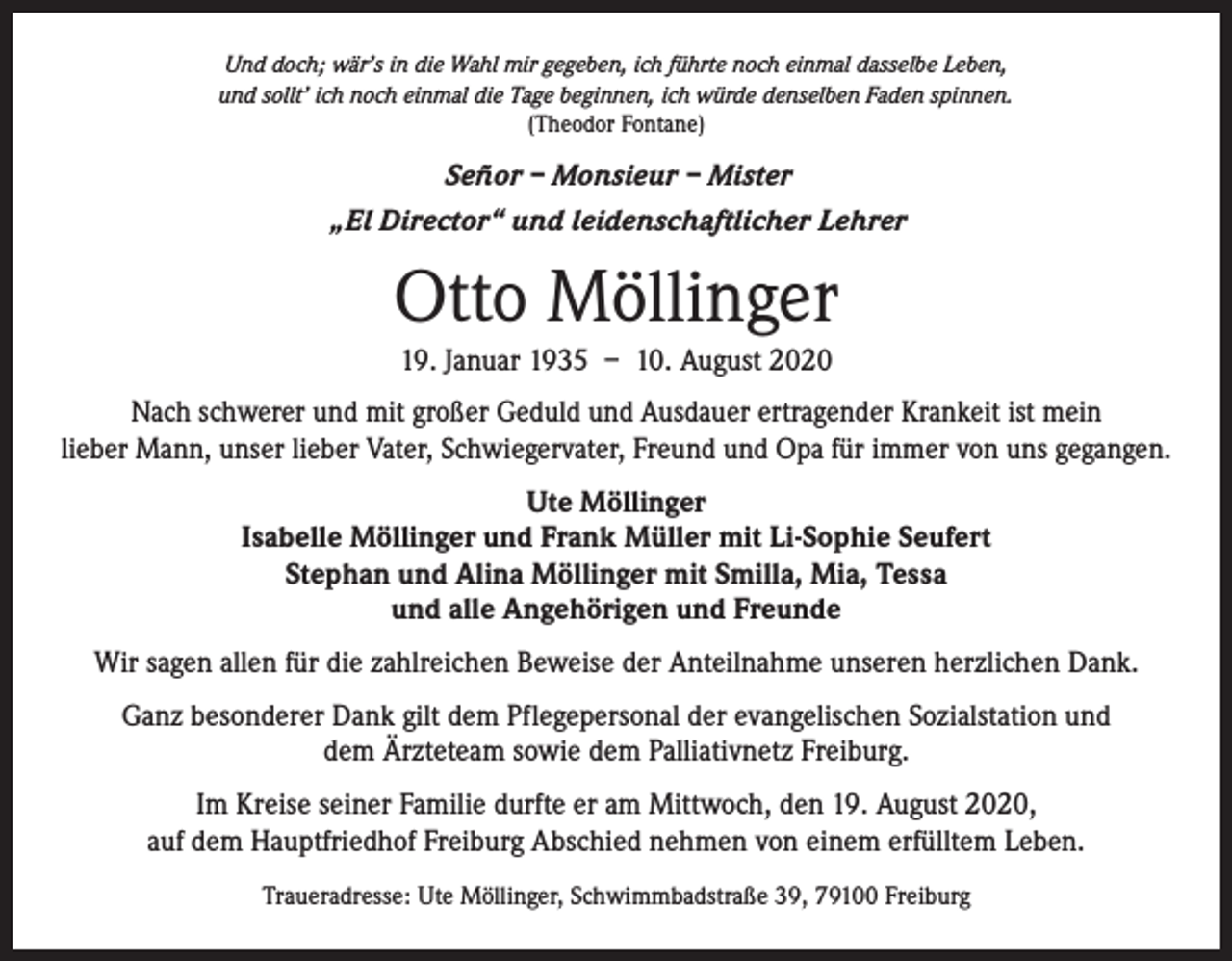 <p>Und doch; wär’s in die Wahl mir gegeben, ich führte noch einmal dasselbe Leben,<br />und sollt’ ich noch einmal die Tage beginnen, ich würde denselben Faden spinnen.<br />(Theodor Fontane)</p><p>Señor – Monsieur – Mister<br />„El Director“ und leidenschaftlicher Lehrer</p><p>Otto Möllinger<br />19. Januar 1935 – 10. August 2020<br />Nach schwerer und mit großer Geduld und Ausdauer ertragender Krankeit ist mein<br />lieber Mann, unser lieber Vater, Schwiegervater, Freund und Opa für immer von uns gegangen.<br />Ute Möllinger<br />Isabelle Möllinger und Frank Müller mit Li-Sophie Seufert<br />Stephan und Alina Möllinger mit Smilla, Mia, Tessa<br />und alle Angehörigen und Freunde<br />Wir sagen allen für die zahlreichen Beweise der Anteilnahme unseren herzlichen Dank.<br />Ganz besonderer Dank gilt dem Pflegepersonal der evangelischen Sozialstation und<br />dem Ärzteteam sowie dem Palliativnetz Freiburg.<br />Im Kreise seiner Familie durfte er am Mittwoch, den 19. August 2020,<br />auf dem Hauptfriedhof Freiburg Abschied nehmen von einem erfülltem Leben.<br />Traueradresse: Ute Möllinger, Schwimmbadstraße 39, 79100 Freiburg</p>