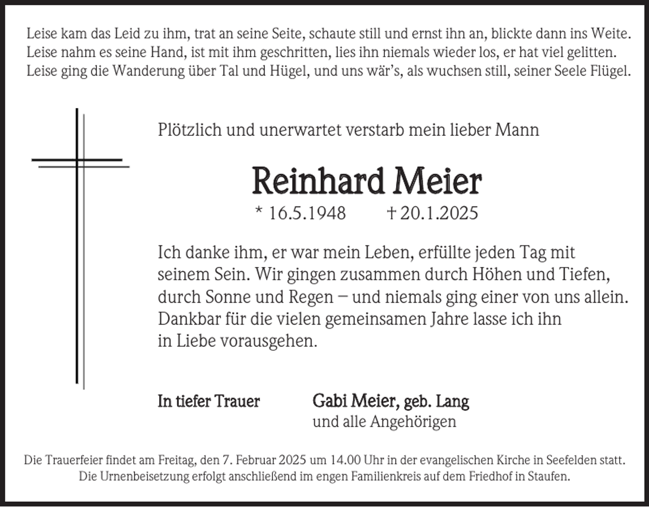 <p>Leise kam das Leid zu ihm, trat an seine Seite, schaute still und ernst ihn an, blickte dann ins Weite.<br />Leise nahm es seine Hand, ist mit ihm geschritten, lies ihn niemals wieder los, er hat viel gelitten.<br />Leise ging die Wanderung über Tal und Hügel, und uns wär’s, als wuchsen still, seiner Seele Flügel.</p><p>Plötzlich und unerwartet verstarb mein lieber Mann</p><p>Reinhard Meier<br />* 16.5.1948</p><p>† 20.1.2025</p><p>Ich danke ihm, er war mein Leben, erfüllte jeden Tag mit<br />seinem Sein. Wir gingen zusammen durch Höhen und Tiefen,<br />durch Sonne und Regen – und niemals ging einer von uns allein.<br />Dankbar für die vielen gemeinsamen Jahre lasse ich ihn<br />in Liebe vorausgehen.<br />In tiefer Trauer</p><p>Gabi Meier, geb. Lang<br />und alle Angehörigen</p><p>Die Trauerfeier findet am Freitag, den 7. Februar 2025 um 14.00 Uhr in der evangelischen Kirche in Seefelden statt.<br />Die Urnenbeisetzung erfolgt anschließend im engen Familienkreis auf dem Friedhof in Staufen.</p>