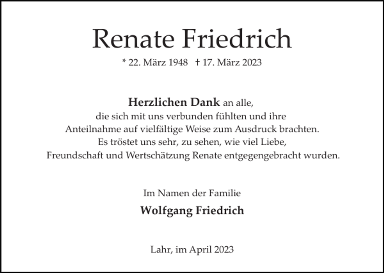 <p>Renate Friedrich<br />* 22. März 1948 † 17. März 2023</p><p>Herzlichen Dank an alle,<br />die sich mit uns verbunden fühlten und ihre<br />Anteilnahme auf vielfältige Weise zum Ausdruck brachten.<br />Es tröstet uns sehr, zu sehen, wie viel Liebe,<br />Freundschaft und Wertschä�ung Renate entgegengebracht wurden.<br />Im Namen der Familie</p><p>Wolfgang Friedrich<br />Lahr, im April 2023</p>