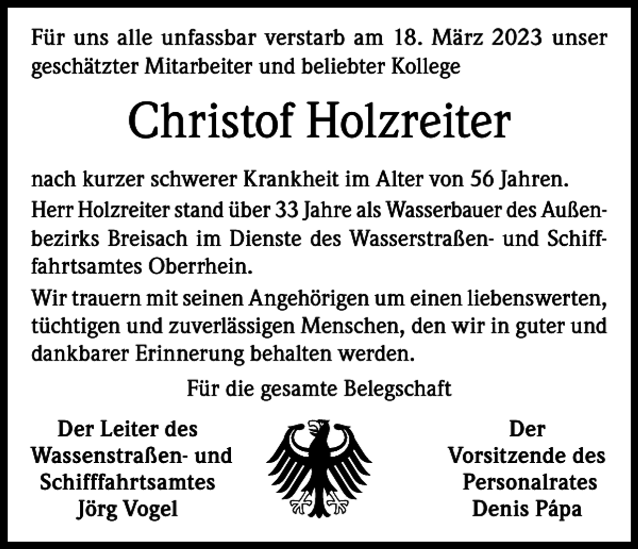 <p>Für uns alle unfassbar verstarb am 18. März 2023 unser<br />geschätzter Mitarbeiter und beliebter Kollege</p><p>Christof Holzreiter<br />nach kurzer schwerer Krankheit im Alter von 56 Jahren.<br />Herr Holzreiter stand über 33 Jahre als Wasserbauer des Außenbezirks Breisach im Dienste des Wasserstraßen- und Schifffahrtsamtes Oberrhein.<br />Wir trauern mit seinen Angehörigen um einen liebenswerten,<br />tüchtigen und zuverlässigen Menschen, den wir in guter und<br />dankbarer Erinnerung behalten werden.<br />Für die gesamte Belegschaft<br />Der Leiter des<br />assenstraßen- und<br />W<br />Schifffahrtsamtes</p><p>Jörg Vogel</p><p>Der<br />Vorsitzende des<br />Personalrates<br />Denis Pápa</p>