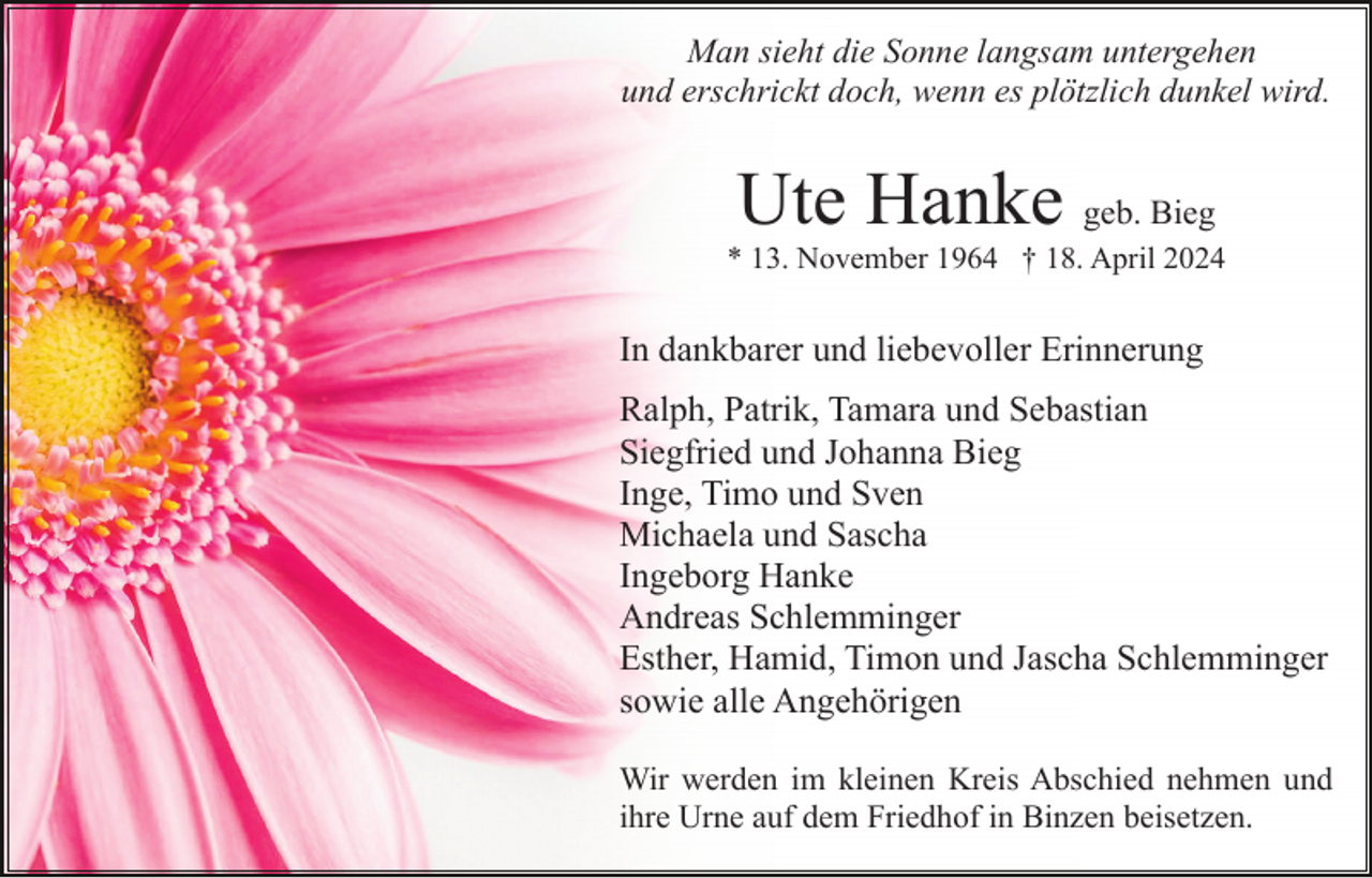 <p>Man sieht die Sonne langsam untergehen<br />und erschrickt doch, wenn es plötzlich dunkel wird.</p><p>Ute Hanke geb. Bieg<br />* 13. November 1964 † 18. April 2024</p><p>In dankbarer und liebevoller Erinnerung<br />Ralph, Patrik, Tamara und Sebastian<br />Siegfried und Johanna Bieg<br />Inge, Timo und Sven<br />Michaela und Sascha<br />Ingeborg Hanke<br />Andreas Schlemminger<br />Esther, Hamid, Timon und Jascha Schlemminger<br />sowie alle Angehörigen<br />Wir werden im kleinen Kreis Abschied nehmen und<br />ihre Urne auf dem Friedhof in Binzen beisetzen.</p>