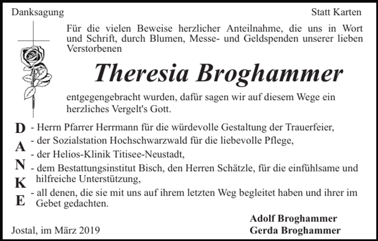 <p>Danksagung</p><p>Statt Karten<br />Für die vielen Beweise herzlicher Anteilnahme, die uns in Wort<br />und Schrift, durch Blumen, Messe- und Geldspenden unserer lieben<br />Verstorbenen</p><p>Theresia Broghammer<br />entgegengebracht wurden, dafür sagen wir auf diesem Wege ein<br />herzliches Vergelt's Gott.</p><p>D - Herrn Pfarrer Herrmann für die würdevolle Gestaltung der Trauerfeier,<br />der Sozialstation Hochschwarzwald für die liebevolle Pflege,<br />A -- der<br />Helios-Klinik Titisee-Neustadt,<br />N - dem Bestattungsinstitut Bisch, den Herren Schätzle, für die einfühlsame und<br />K hilfreiche Unterstützung,<br />- all denen, die sie mit uns auf ihrem letzten Weg begleitet haben und ihrer im<br />E Gebet gedachten.<br />Jostal, im März 2019</p><p>Adolf Broghammer<br />Gerda Broghammer</p>