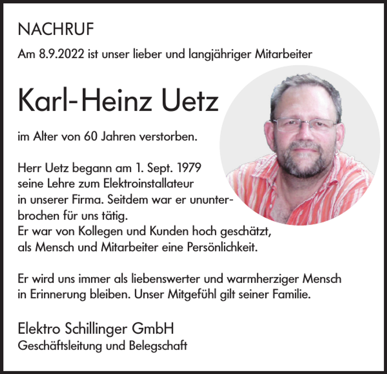 <p>NACHRUF<br />Am 8.9.2022 ist unser lieber und langjähriger Mitarbeiter</p><p>Karl-Heinz Uetz<br />im Alter von 60 Jahren verstorben.<br />Herr Uetz begann am 1. Sept. 1979<br />seine Lehre zum Elektroinstallateur<br />in unserer Firma. Seitdem war er ununterbrochen für uns tätig.<br />Er war von Kollegen und Kunden hoch geschätzt,<br />als Mensch und Mitarbeiter eine Persönlichkeit.<br />Er wird uns immer als liebenswerter und warmherziger Mensch<br />in Erinnerung bleiben. Unser Mitgefühl gilt seiner Familie.</p><p>Elektro Schillinger GmbH</p><p>Geschäftsleitung und Belegschaft</p>