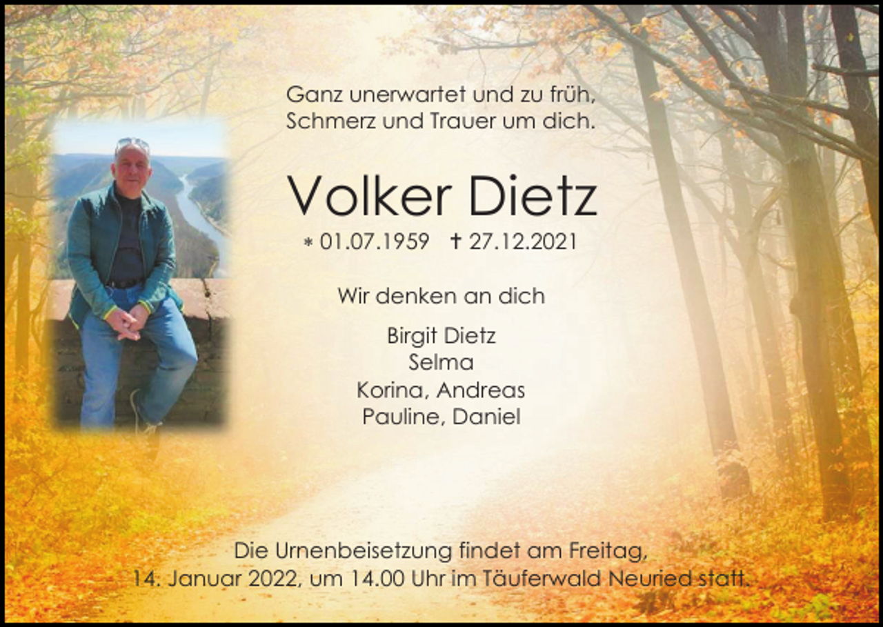 <p>Ganz unerwartet und zu früh,<br />Schmerz und Trauer um dich.</p><p>Volker Dietz<br />*01.07.1959 † 27.12.2021<br />Wir denken an dich<br />Birgit Dietz<br />Selma<br />Korina, Andreas<br />Pauline, Daniel</p><p>Die Urnenbeisetzung findet am Freitag,<br />14. Januar 2022, um 14.00 Uhr im Täuferwald Neuried statt.</p>
