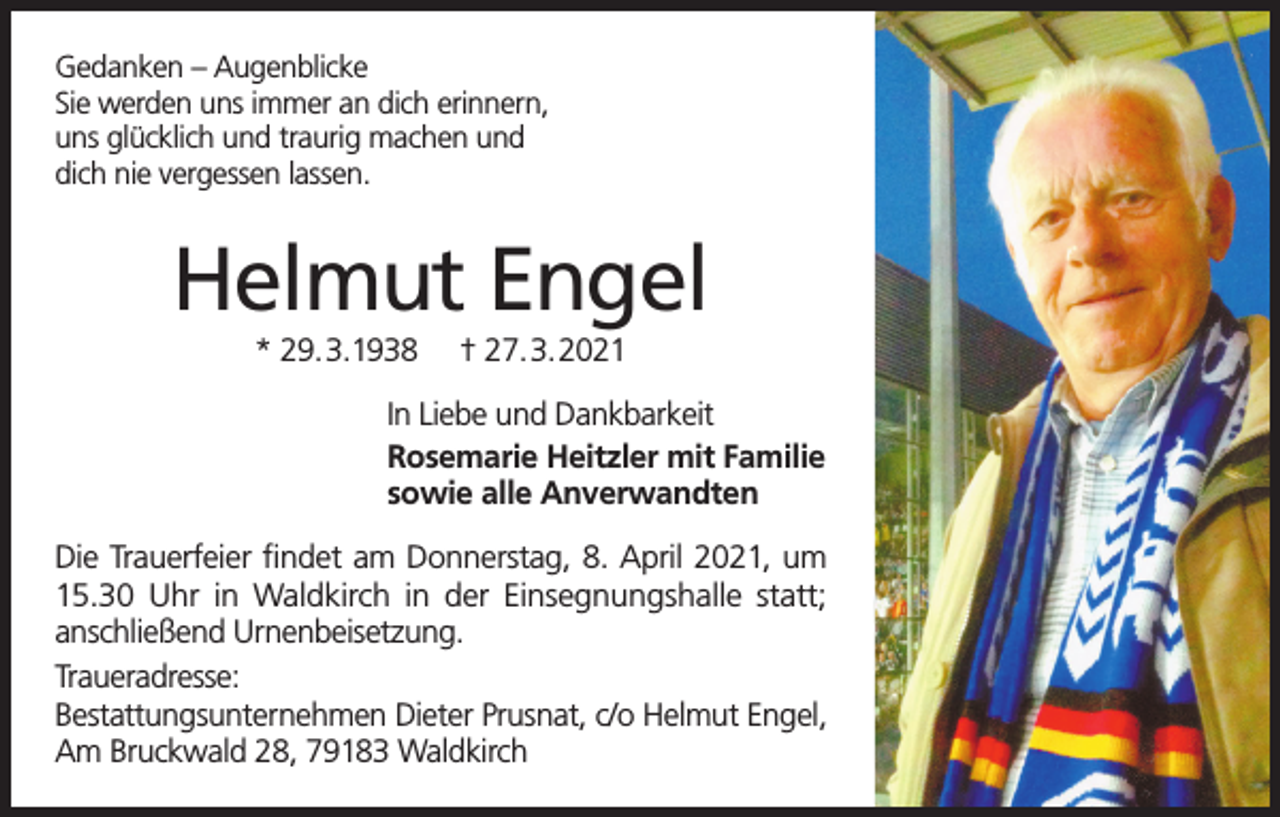<p>Gedanken – Augenblicke<br />Sie werden uns immer an dich erinnern,<br />uns glücklich und traurig machen und<br />dich nie vergessen lassen.</p><p>Helmut Engel<br />* 29.3.1938</p><p>† 27.3.2021</p><p>In Liebe und Dankbarkeit<br />Rosemarie Heitzler mit Familie<br />sowie alle Anverwandten<br />Die Trauerfeier findet am Donnerstag, 8. April 2021, um<br />15.30 Uhr in Waldkirch in der Einsegnungshalle statt;<br />anschließend Urnenbeisetzung.<br />Traueradresse:<br />Bestattungsunternehmen Dieter Prusnat, c/o Helmut Engel,<br />Am Bruckwald 28, 79183 Waldkirch</p>