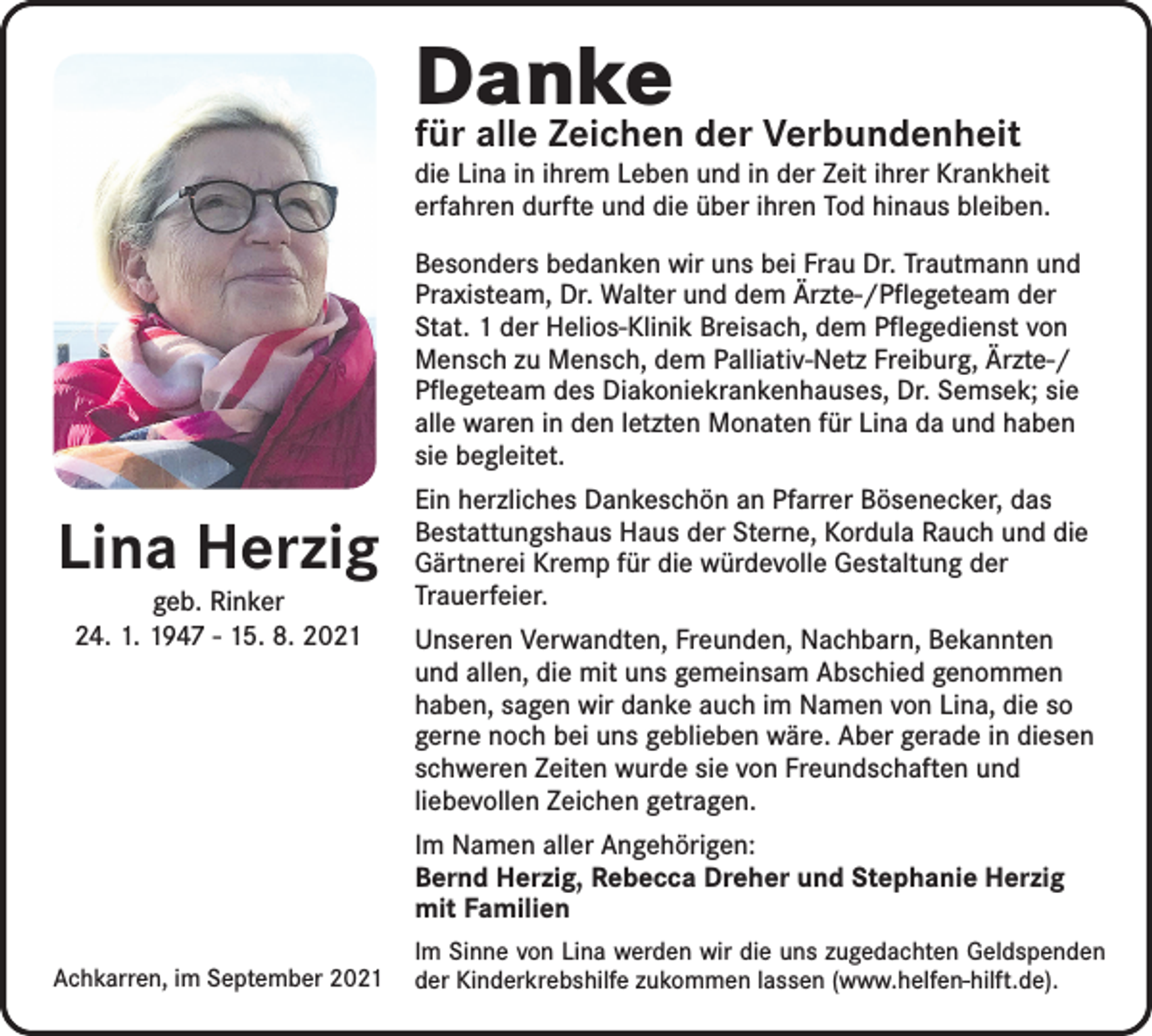 <p>Danke</p><p>für alle Zeichen der Verbundenheit</p><p>die Lina in ihrem Leben und in der Zeit ihrer Krankheit<br />erfahren durfte und die über ihren Tod hinaus bleiben.<br />Besonders bedanken wir uns bei Frau Dr. Trautmann und<br />Praxisteam, Dr. Walter und dem Ärzte-/Pflegeteam der<br />Stat. 1 der Helios-Klinik Breisach, dem Pflegedienst von<br />Mensch zu Mensch, dem Palliativ-Netz Freiburg, Ärzte-/<br />Pflegeteam des Diakoniekrankenhauses, Dr. Semsek; sie<br />alle waren in den letzten Monaten für Lina da und haben<br />sie begleitet.</p><p>Lina Herzig<br />geb. Rinker<br />24. 1. 1947 - 15. 8. 2021</p><p>Ein herzliches Dankeschön an Pfarrer Bösenecker, das<br />­Bestattungshaus Haus der Sterne, Kordula Rauch und die<br />Gärtnerei Kremp für die würdevolle Gestaltung der<br />Trauerfeier.<br />Unseren Verwandten, Freunden, Nachbarn, Bekannten<br />und allen, die mit uns gemeinsam Abschied genommen<br />haben, sagen wir danke auch im Namen von Lina, die so<br />gerne noch bei uns geblieben wäre. Aber gerade in diesen<br />schweren Zeiten wurde sie von Freundschaften und<br />liebevollen Zeichen getragen.<br />Im Namen aller Angehörigen:<br />Bernd Herzig, Rebecca Dreher und Stephanie Herzig<br />mit Familien</p><p>Achkarren, im September 2021</p><p>Im Sinne von Lina werden wir die uns zugedachten Geldspenden<br />der Kinderkrebshilfe zukommen lassen (www.helfen-hilft.de).</p>