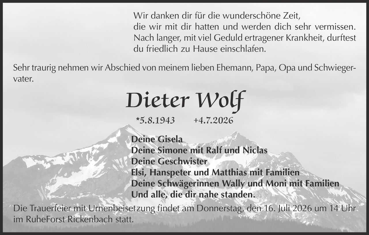 <p>Wir danken dir für die wunderschöne Zeit, die wir mit dir hatten und werden dich sehr vermissen. Nach langer, mit viel Geduld ertragener Krankheit, durftest du friedlich zu Hause einschlafen.</p>

<p>Sehr traurig nehmen wir Abschied von meinem lieben Ehemann, Papa, Opa und Schwiegervater.</p>

<p><strong>Dieter Wolf</strong><br/>
*5.8.1943 +4.7.2026</p>

<p><strong>Deine Gisela</strong><br/>
<strong>Deine Simone mit Ralf und Niclas</strong><br/>
<strong>Deine Geschwister</strong><br/>
Elsi, Hanspeter und Matthias mit Familien<br/>
<strong>Deine Schwägerinnen Wally und Moni mit Familien</strong><br/>
Und alle, die dir nahe standen.</p>

<p>Die Trauerfeier mit Urnenbeisetzung findet am Donnerstag, den 16. Juli 2026 um 14 Uhr im RuheForst Rickenbach statt.</p>