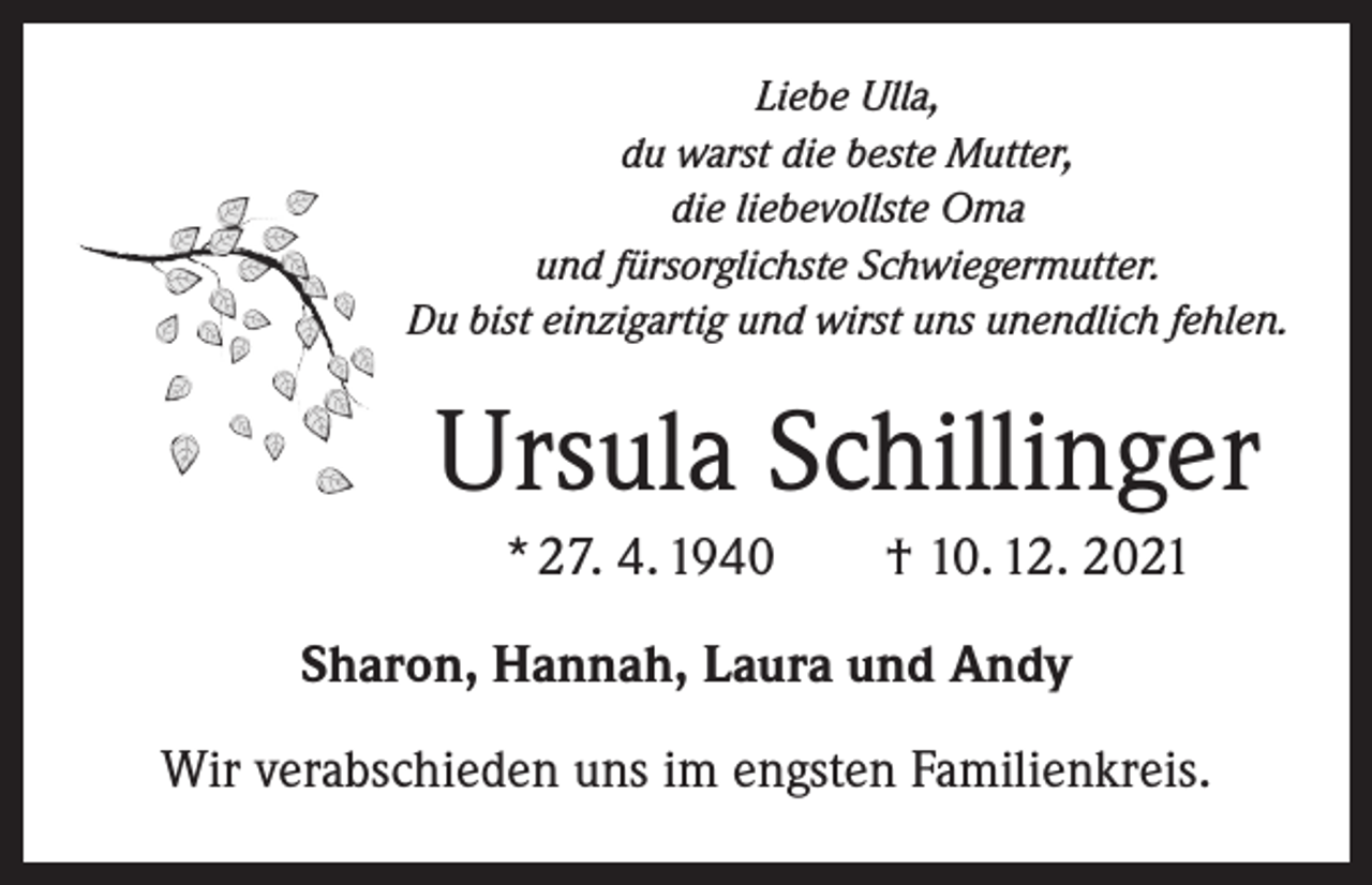 <p>Liebe Ulla,<br />du warst die beste Mutter,<br />die liebevollste Oma<br />und fürsorglichste Schwiegermutter.<br />Du bist einzigartig und wirst uns unendlich fehlen.</p><p>Ursula Schillinger<br />* 27. 4. 1940 † 10. 12. 2021<br />Sharon, Hannah, Laura und Andy<br />Wir verabschieden uns im engsten Familienkreis.</p>