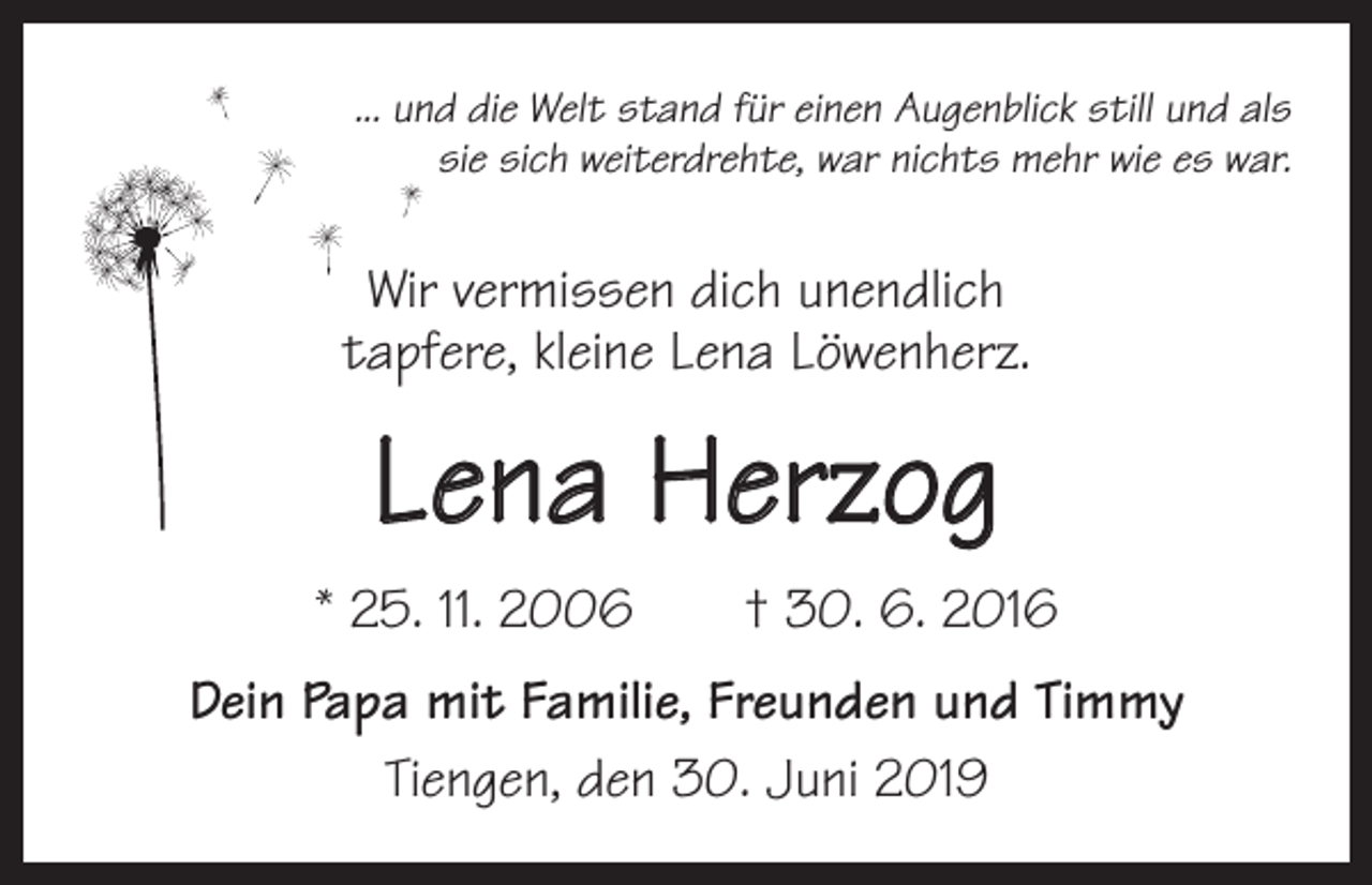 <p>... und die Welt stand für einen Augenblick still und als<br />sie sich weiterdrehte, war nichts mehr wie es war.</p><p>Wir vermissen dich unendlich<br />tapfere, kleine Lena Löwenherz.</p><p>Lena Herzog<br />* 25. 11. 2006 † 30. 6. 2016<br />Dein Papa mit Familie, Freunden und Timmy<br />Tiengen, den 30. Juni 2019</p>
