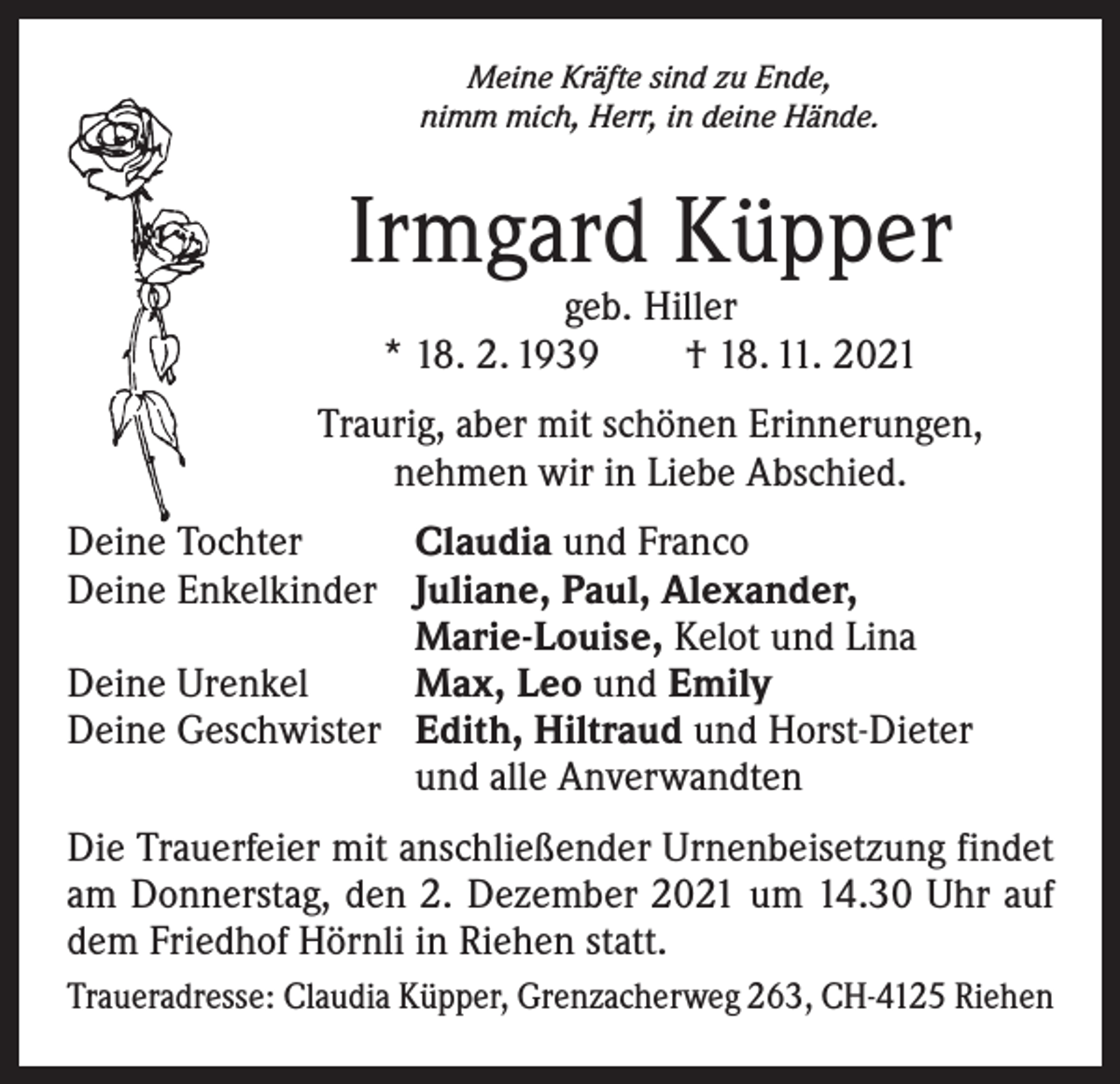 <p>Meine Kräfte sind zu Ende,<br />nimm mich, Herr, in deine Hände.</p><p>Irmgard Küpper<br />geb. Hiller<br />* 18. 2. 1939 † 18. 11. 2021</p><p>Traurig, aber mit schönen Erinnerungen,<br />nehmen wir in Liebe Abschied.<br />Deine Tochter<br />Deine Enkelkinder</p><p>Deine Urenkel<br />Deine Geschwister</p><p>Claudia und Franco<br />Juliane, Paul, Alexander,<br />Marie-Louise, Kelot und Lina<br />Max, Leo und Emily<br />Edith, Hiltraud und Horst-Dieter<br />und alle Anverwandten</p><p>Die Trauerfeier mit anschließender Urnenbeisetzung findet<br />am Donnerstag, den 2. Dezember 2021 um 14.30 Uhr auf<br />dem Friedhof Hörnli in Riehen statt.<br />Traueradresse: Claudia Küpper, Grenzacherweg 263, CH-4125 Riehen</p>