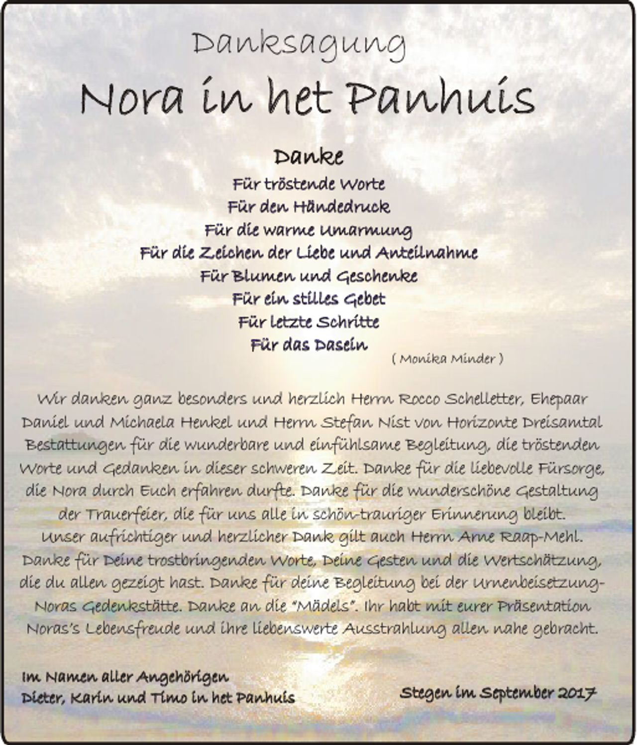 <p>DDanksagung<br />a n ks a g u n g</p><p>NNora<br />or a i in<br />n het<br />het PPanhuis<br />a n h ui s<br />Danke<br />D a n ke</p><p>F ür trtröstende<br />ö ste n de Worte<br />W orte<br />Für<br />FFür<br />ür de<br />n Händedruck<br />H ä n de dr u c k<br />den<br />F ür die<br />w ar me Umarmung<br />U m ar m u n g<br />Für<br />die warme<br />F ür die<br />Zei c he n der<br />Lie be und<br />u n d Anteilnahme<br />A nteil n a h me<br />Für<br />die Zeichen<br />der Liebe<br />FFür<br />ür Blumen<br />Bl u me n und<br />u n d Geschenke<br />Ge s c he n ke<br />FFür<br />ür eiein<br />n stille<br />s Gebet<br />Ge bet<br />stilles<br />FFür<br />ür let<br />zte Schritte<br />S c hritte<br />letzte<br />Für<br />F ür ddas<br />a s Dasein<br />D a sei n</p><p>(( Monika<br />M o ni k a Minder<br />Mi n der ))</p><p>Wir danken<br />Wir<br />d a n ke n ganz<br />g a n z besonders<br />be so n der s und<br />u n d herzlich<br />her zlic h Herrn<br />Herr n Rocco<br />Rocco Schelletter,<br />Sc helletter, Ehepaar<br />E he p a ar<br />DDaniel<br />a niel und<br />u n d Michaela<br />Mic h ael a Henkel<br />He n kel und<br />u n d Herrn<br />Herr n Stefan<br />Stef a n Nist<br />Ni st von<br />vo n Horizonte<br />Hori zo nte Dreisamtal<br />Drei s a mt al<br />Be st att u n ge n für<br />f ür die<br />die wunderbare<br />w u n der b are und<br />u n d einfühlsame<br />ei nf ü hl s a me Begleitung,<br />Be gleit u n g, die<br />die tröstenden<br />trö ste n de n<br />Bestattungen<br />Worte<br />Worte und<br />u n d Gedanken<br />Ge d a n ke n in<br />i n dieser<br />die ser schweren<br />sc h were n Zeit.<br />Zeit. Danke<br />D a n ke für<br />f ür die<br />die liebevolle<br />lie be volle Fürsorge,<br />F ür sor ge,<br />die Nora<br />Nor a durch<br />d urc h Euch<br />E uc h erfahren<br />erf a hre n durfte.<br />d urfte. Danke<br />D a n ke für<br />f ür die<br />die wunderschöne<br />w u n der sc hö ne Gestaltung<br />Ge st alt u n g<br />die<br />der Trauerfeier,<br />Tr a uerfeier, die<br />die für<br />f ür uns<br />u n s alle<br />alle in<br />i n schön-trauriger<br />sc hö n-tr a uri ger Erinnerung<br />Eri n ner u n g bleibt.<br />blei bt.<br />der<br />Unser<br />U n ser aufrichtiger<br />a ufric hti ger und<br />u n d herzlicher<br />her zlic her Dank<br />D a n k gilt<br />gilt auch<br />a uc h Herrn<br />Herr n Arne<br />Ar ne Raap-Mehl.<br />R a a p- Me hl.<br />Danke<br />D a n ke für<br />f ür Deine<br />Dei ne trostbringenden<br />tro st bri n ge n de n Worte,<br />Worte, Deine<br />Dei ne Gesten<br />Ge ste n und<br />u n d die<br />die Wertschätzung,<br />Wert sc h ät z u n g,<br />die du<br />d u allen<br />alle n gezeigt<br />ge zei gt hast.<br />h a st. Danke<br />D a n ke für<br />f ür deine<br />dei ne Begleitung<br />Be gleit u n g bei<br />bei der<br />der UrnenbeisetzungUr ne n bei set z u n gdie<br />Nor a s Gedenkstätte.<br />Ge de n k st ätte. Danke<br />D a n ke an<br />a n die<br />die “Mädels”.<br />“ M ä del s”. IIhr<br />hr habt<br />h a bt mit<br />mit eurer<br />e urer Präsentation<br />Pr ä se nt atio n<br />Noras<br />Noras’s<br />Nor a s’ s Lebensfreude<br />Le be n sfre u de und<br />u n d ihre<br />i hre liebenswerte<br />lie be n s werte Ausstrahlung<br />A u s str a hl u n g allen<br />alle n nahe<br />n a he gebracht.<br />ge br ac ht.<br />IImm Namen<br />N a me n aller<br />aller Angehörigen<br />A n ge h öri ge n<br />Dieter,<br />K ari n uund<br />n d Ti<br />m o i in<br />n het<br />a n h ui s<br />Dieter, Karin<br />Timo<br />het PPanhuis</p><p>Stegen<br />S teg en im<br />im September<br />Sep tem b er 2017<br />20 1 7</p>
