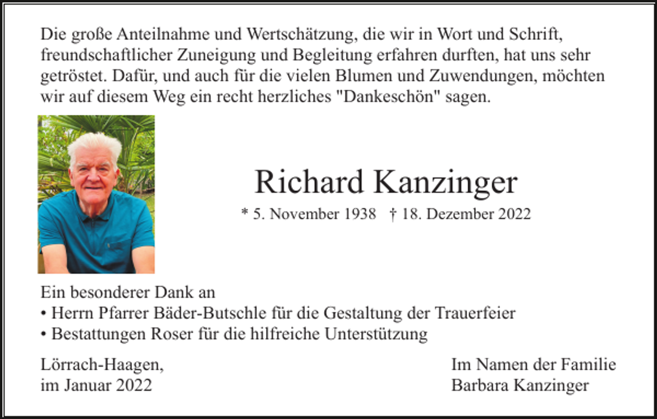 <p>Die große Anteilnahme und Wertschätzung, die wir in Wort und Schrift,<br />freundschaftlicher Zuneigung und Begleitung erfahren durften, hat uns sehr<br />getröstet. Dafür, und auch für die vielen Blumen und Zuwendungen, möchten<br />wir auf diesem Weg ein recht herzliches "Dankeschön" sagen.</p><p>Richard Kanzinger<br />* 5. November 1938 † 18. Dezember 2022</p><p>Ein besonderer Dank an<br />• Herrn Pfarrer Bäder-Butschle für die Gestaltung der Trauerfeier<br />• Bestattungen Roser für die hilfreiche Unterstützung<br />Lörrach-Haagen,<br />im Januar 2022</p><p>Im Namen der Familie<br />Barbara Kanzinger</p>