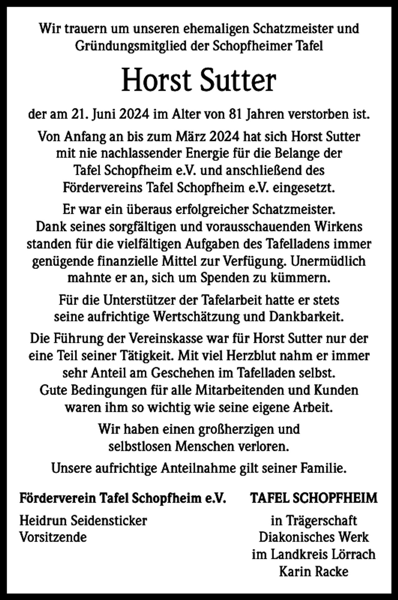 <p>Wir trauern um unseren ehemaligen Schatzmeister und<br />Gründungsmitglied der Schopfheimer Tafel</p><p>Horst Sutter<br />der am 21. Juni 2024 im Alter von 81 Jahren verstorben ist.<br />Von Anfang an bis zum März 2024 hat sich Horst Sutter<br />mit nie nachlassender Energie für die Belange der<br />Tafel Schopfheim e.V. und anschließend des<br />Fördervereins Tafel Schopfheim e.V. eingesetzt.<br />Er war ein überaus erfolgreicher Schatzmeister.<br />Dank seines sorgfältigen und vorausschauenden Wirkens<br />standen für die vielfältigen Aufgaben des Tafelladens immer<br />genügende finanzielle Mittel zur Verfügung. Unermüdlich<br />mahnte er an, sich um Spenden zu kümmern.<br />Für die Unterstützer der Tafelarbeit hatte er stets<br />seine aufrichtige Wertschätzung und Dankbarkeit.<br />Die Führung der Vereinskasse war für Horst Sutter nur der<br />eine Teil seiner Tätigkeit. Mit viel Herzblut nahm er immer<br />sehr Anteil am Geschehen im Tafelladen selbst.<br />Gute Bedingungen für alle Mitarbeitenden und Kunden<br />waren ihm so wichtig wie seine eigene Arbeit.<br />Wir haben einen großherzigen und<br />selbstlosen Menschen verloren.<br />Unsere aufrichtige Anteilnahme gilt seiner Familie.<br />Förderverein Tafel Schopfheim e.V.<br />Heidrun Seidensticker<br />Vorsitzende</p><p>TAFEL SCHOPFHEIM<br />in Trägerschaft<br />Diakonisches Werk<br />im Landkreis Lörrach<br />Karin Racke</p>