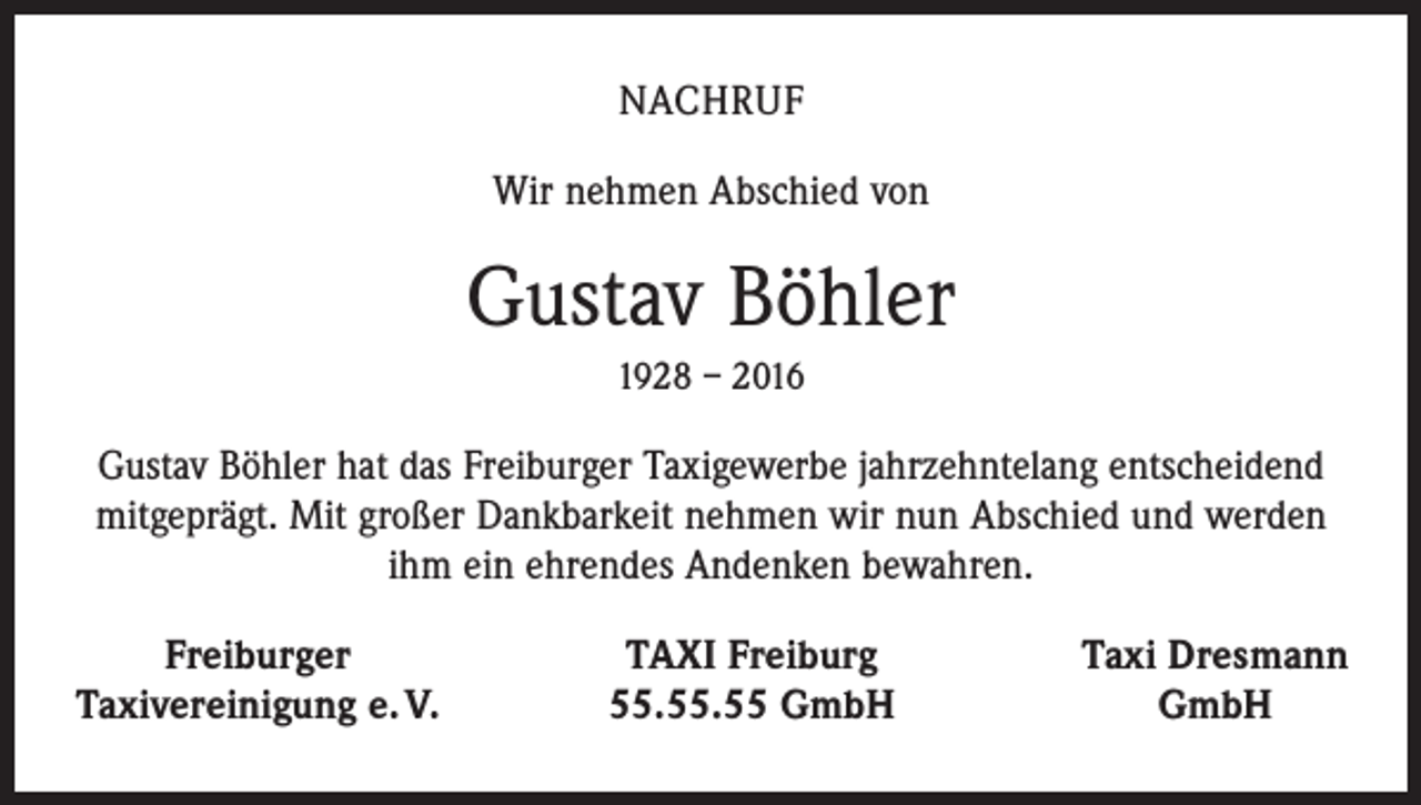 <p>NACHRUF<br />Wir nehmen Abschied von</p><p>Gustav Böhler<br />1928 – 2016</p><p>Gustav Böhler hat das Freiburger Taxigewerbe jahrzehntelang entscheidend<br />mitgeprägt. Mit großer Dankbarkeit nehmen wir nun Abschied und werden<br />ihm ein ehrendes Andenken bewahren.</p><p>Freiburger<br />Taxivereinigung e. V.</p><p>TAXI Freiburg<br />55.55.55 GmbH</p><p>Taxi Dresmann<br />GmbH</p>