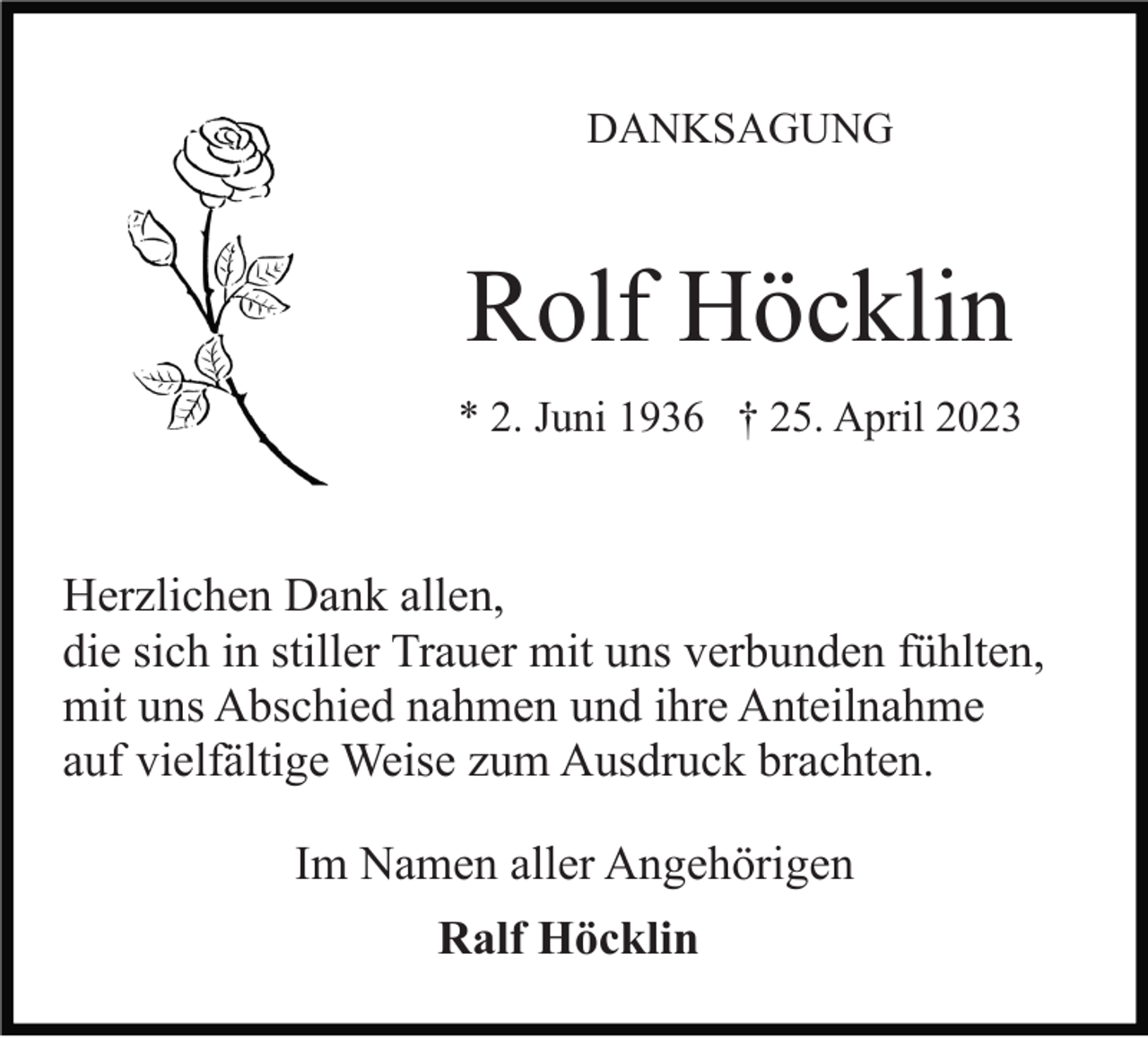 <p>DANKSAGUNG</p><p>Rolf Höcklin<br />* 2. Juni 1936 † 25. April 2023</p><p>Herzlichen Dank allen,<br />die sich in stiller Trauer mit uns verbunden fühlten,<br />mit uns Abschied nahmen und ihre Anteilnahme<br />auf vielfältige Weise zum Ausdruck brachten.<br />Im Namen aller Angehörigen<br />Ralf Höcklin</p>