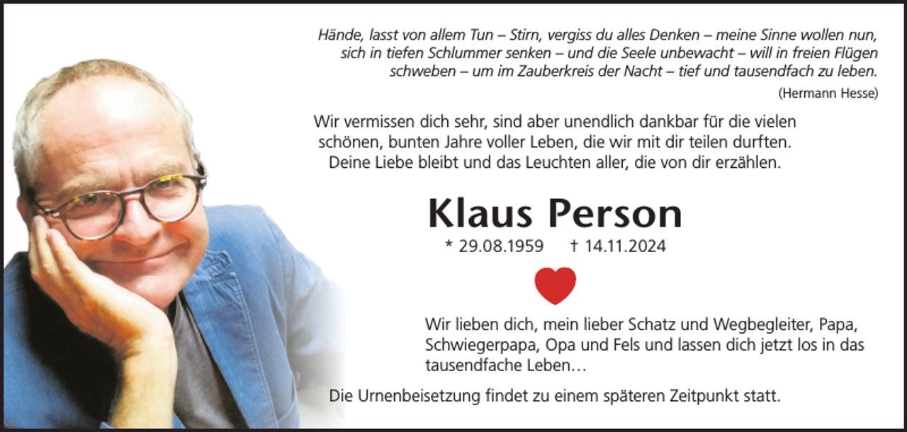 <p>Hände, lasst von allem Tun – Stirn, vergiss du alles Denken – meine Sinne wollen nun,<br />sich in tiefen Schlummer senken – und die Seele unbewacht – will in freien Flügen<br />schweben – um im Zauberkreis der Nacht – tief und tausendfach zu leben.<br />(Hermann Hesse)</p><p>Wir vermissen dich sehr, sind aber unendlich dankbar für die vielen<br />schönen, bunten Jahre voller Leben, die wir mit dir teilen durften.<br />Deine Liebe bleibt und das Leuchten aller, die von dir erzählen.</p><p>Klaus Person<br />* 29.08.1959</p><p>† 14.11.2024</p><p>Wir lieben dich, mein lieber Schatz und Wegbegleiter, Papa,<br />Schwiegerpapa, Opa und Fels und lassen dich jetzt los in das<br />tausendfache Leben…<br />Die Urnenbeisetzung findet zu einem späteren Zeitpunkt statt.</p>