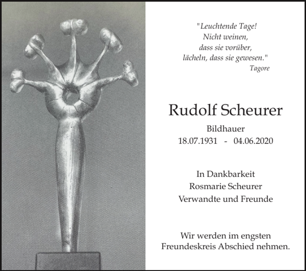 <p>"Leuchtende Tage!<br />Nicht weinen,<br />dass sie vorüber,<br />lächeln, dass sie gewesen."<br />Tagore</p><p>Rudolf Scheurer<br />Bildhauer<br />18.07.1931 - 04.06.2020</p><p>In Dankbarkeit<br />Rosmarie Scheurer<br />Verwandte und Freunde</p><p>Wir werden im engsten<br />Freundeskreis Abschied nehmen.</p>
