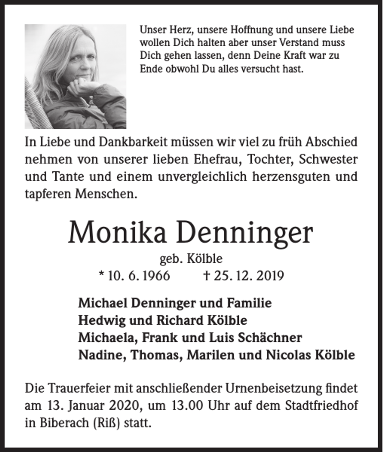 <p>Unser Herz, unsere Hoffnung und unsere Liebe<br />wollen Dich halten aber unser Verstand muss<br />Dich gehen lassen, denn Deine Kraft war zu<br />Ende obwohl Du alles versucht hast.</p><p>In Liebe und Dankbarkeit müssen wir viel zu früh Abschied<br />nehmen von unserer lieben Ehefrau, Tochter, Schwester<br />und Tante und einem unvergleichlich herzensguten und<br />tapferen Menschen.</p><p>Monika Denninger<br />geb. Kölble<br />* 10. 6. 1966<br />† 25. 12. 2019</p><p>Michael Denninger und Familie<br />Hedwig und Richard Kölble<br />Michaela, Frank und Luis Schächner<br />Nadine, Thomas, Marilen und Nicolas Kölble<br />Die Trauerfeier mit anschließender Urnenbeisetzung findet<br />am 13. Januar 2020, um 13.00 Uhr auf dem Stadtfriedhof<br />in Biberach (Riß) statt.</p>