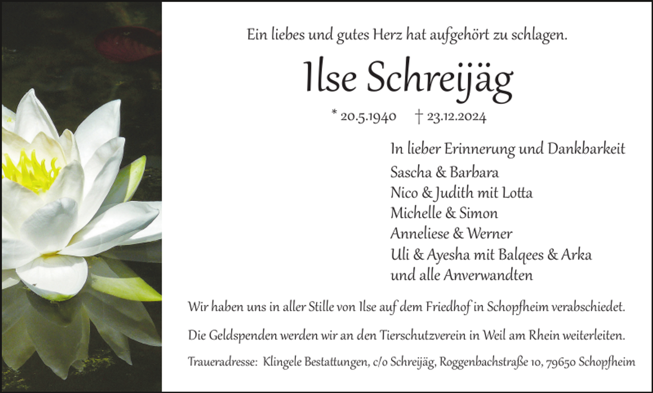 <p>Ein liebes und gutes Herz hat aufgehört zu schlagen.</p>
<p>Ilse Schreijäg<br />* 20.5.1940 † 23.12.2024<br />In lieber Erinnerung und Dankbarkeit<br />Sascha &amp; Barbara<br />Nico &amp; Judith mit Lotta<br />Michelle &amp; Simon<br />Anneliese &amp; Werner<br />Uli &amp; Ayesha mit Balqees &amp; Arka<br />und alle Anverwandten<br />Wir haben uns in aller Stille von Ilse auf dem Friedhof in Schopfheim verabschiedet.<br />Die Geldspenden werden wir an den Tierschutzverein in Weil am Rhein weiterleiten.<br />Traueradresse: Klingele Bestattungen, c/o Schreijäg, Roggenbachstraße 10, 79650 Schopfheim</p>