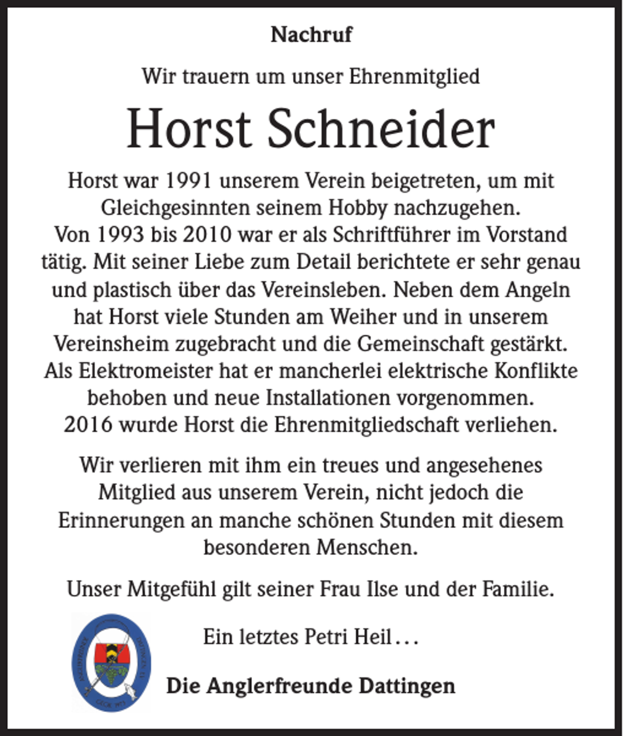 <p>Nachruf<br />Wir trauern um unser Ehrenmitglied</p><p>Horst Schneider<br />Horst war 1991 unserem Verein beigetreten, um mit<br />Gleichgesinnten seinem Hobby nachzugehen.<br />Von 1993 bis 2010 war er als Schriftführer im Vorstand<br />tätig. Mit seiner Liebe zum Detail berichtete er sehr genau<br />und plastisch über das Vereinsleben. Neben dem Angeln<br />hat Horst viele Stunden am Weiher und in unserem<br />Vereinsheim zugebracht und die Gemeinschaft gestärkt.<br />Als Elektromeister hat er mancherlei elektrische Konflikte<br />behoben und neue Installationen vorgenommen.<br />2016 wurde Horst die Ehrenmitgliedschaft verliehen.<br />Wir verlieren mit ihm ein treues und angesehenes<br />Mitglied aus unserem Verein, nicht jedoch die<br />Erinnerungen an manche schönen Stunden mit diesem<br />besonderen Menschen.<br />Unser Mitgefühl gilt seiner Frau Ilse und der Familie.<br />Ein letztes Petri Heil . . .<br />Die Anglerfreunde Dattingen</p>