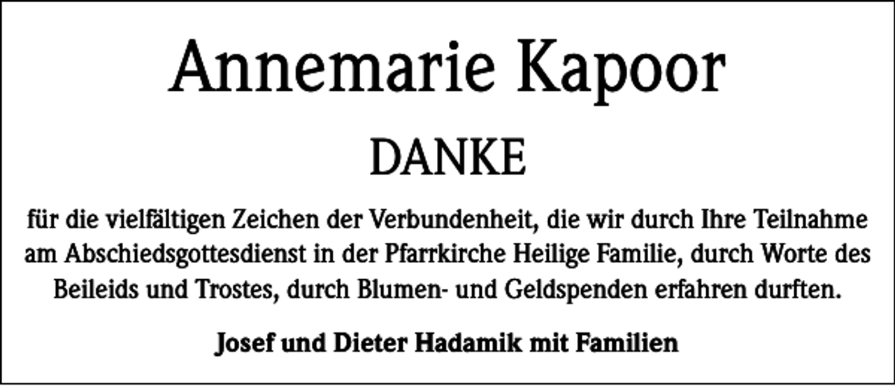 <p>Annemarie Kapoor<br />DANKE<br />für die vielfältigen Zeichen der Verbundenheit, die wir durch Ihre Teilnahme<br />am Abschiedsgottesdienst in der Pfarrkirche Heilige Familie, durch Worte des<br />Beileids und Trostes, durch Blumen- und Geldspenden erfahren durften.<br />Josef und Dieter Hadamik mit Familien</p>
