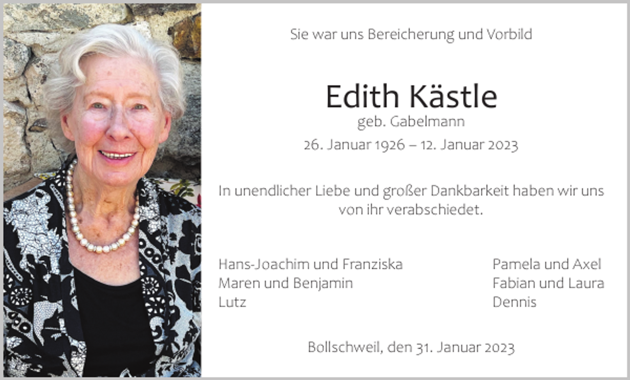 <p>Sie war uns Bereicherung und Vorbild</p><p>Edith Kästle</p><p>geb. Gabelmann<br />26. Januar 1926 – 12. Januar 2023<br />In unendlicher Liebe und großer Dankbarkeit haben wir uns<br />von ihr verabschiedet.<br />Hans-Joachim und Franziska<br />Pamela und Axel<br />Maren und Benjamin<br />Fabian und Laura<br />Lutz Dennis<br />Bollschweil, den 31. Januar 2023</p>