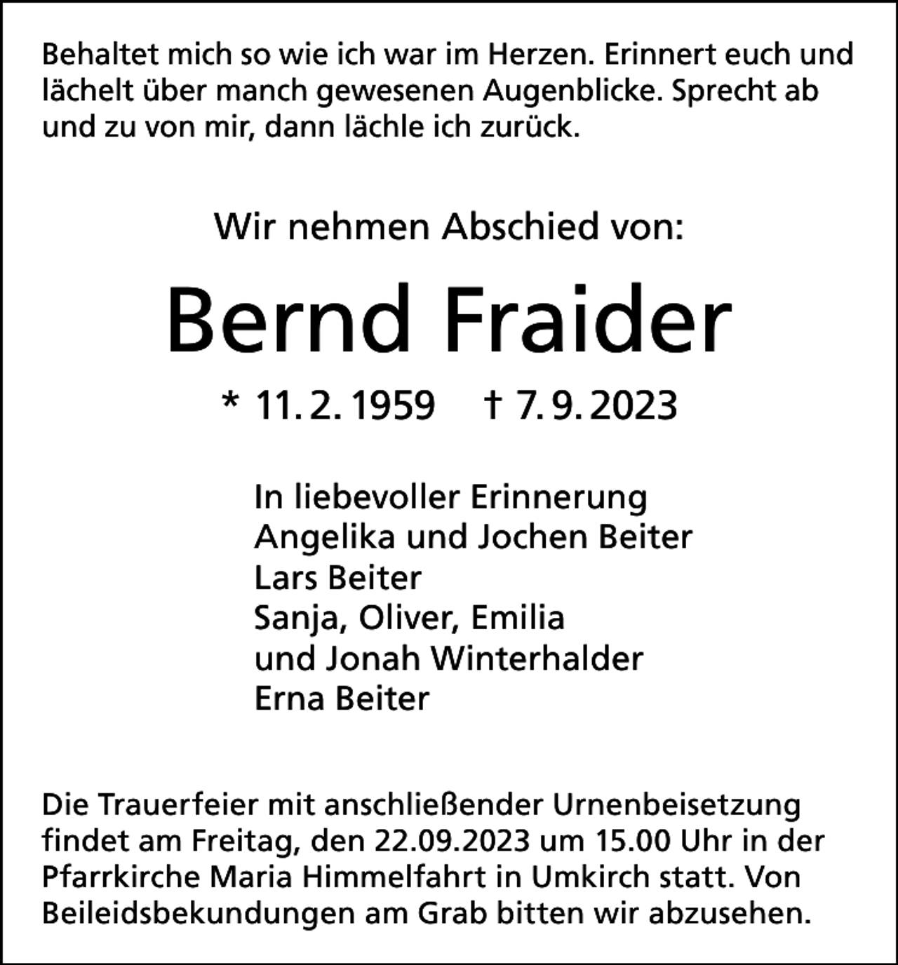 <p>Behaltet mich so wie ich war im Herzen. Erinnert euch und<br />lächelt über manch gewesenen Augenblicke. Sprecht ab<br />und zu von mir, dann lächle ich zurück.</p><p>Wir nehmen Abschied von:</p><p>Bernd Fraider<br />* 11. 2. 1959</p><p>† 7. 9. 2023</p><p>In liebevoller Erinnerung<br />Angelika und Jochen Beiter<br />Lars Beiter<br />Sanja, Oliver, Emilia<br />und Jonah Winterhalder<br />Erna Beiter<br />Die Trauerfeier mit anschließender Urnenbeisetzung<br />findet am Freitag, den 22.09.2023 um 15.00 Uhr in der<br />Pfarrkirche Maria Himmelfahrt in Umkirch statt. Von<br />Beileidsbekundungen am Grab bitten wir abzusehen.</p>