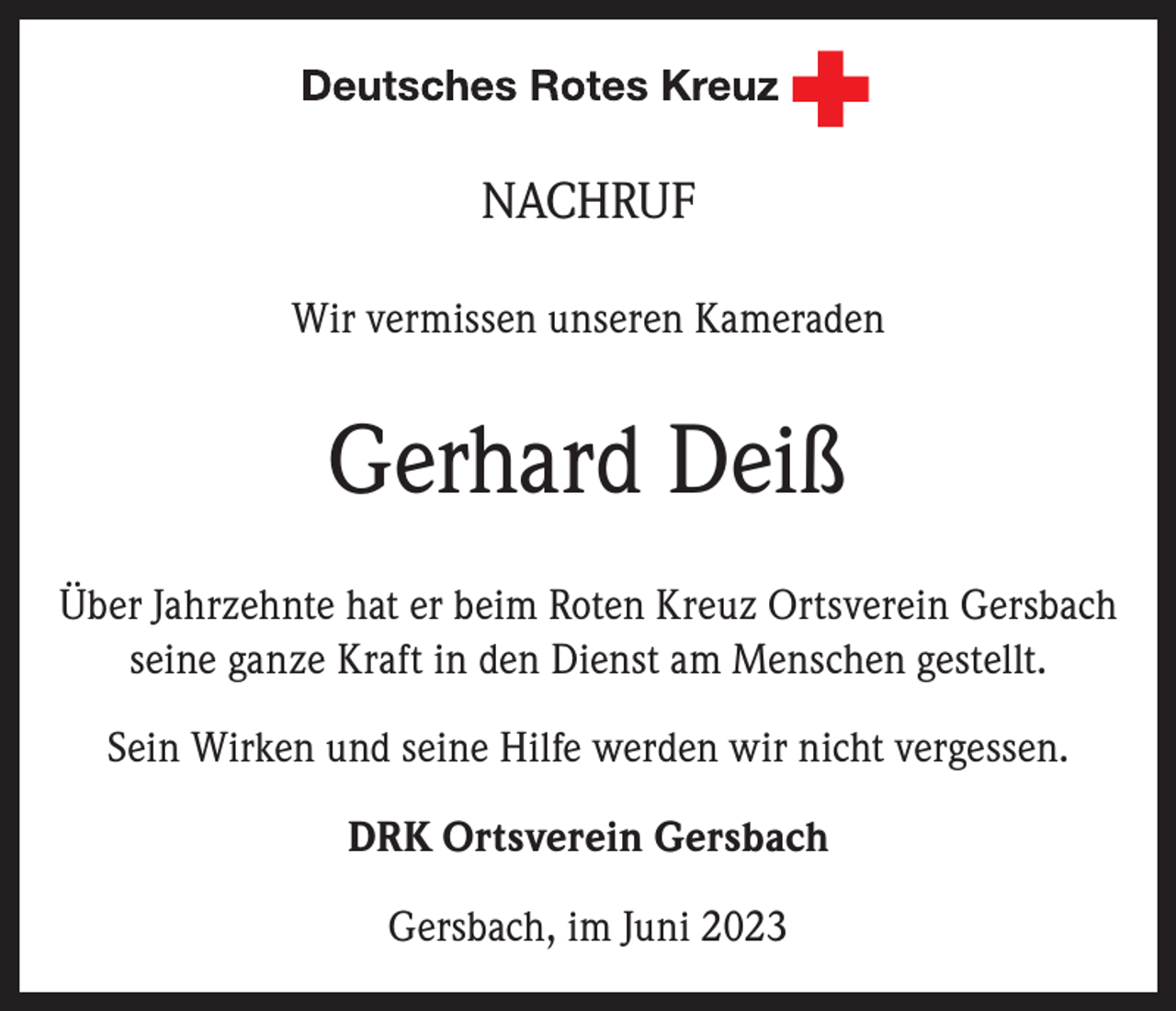 <p>NACHRUF<br />Wir vermissen unseren Kameraden</p><p>Gerhard Deiß<br />Über Jahrzehnte hat er beim Roten Kreuz Ortsverein Gersbach<br />seine ganze Kraft in den Dienst am Menschen gestellt.<br />Sein Wirken und seine Hilfe werden wir nicht vergessen.<br />DRK Ortsverein Gersbach<br />Gersbach, im Juni 2023</p>