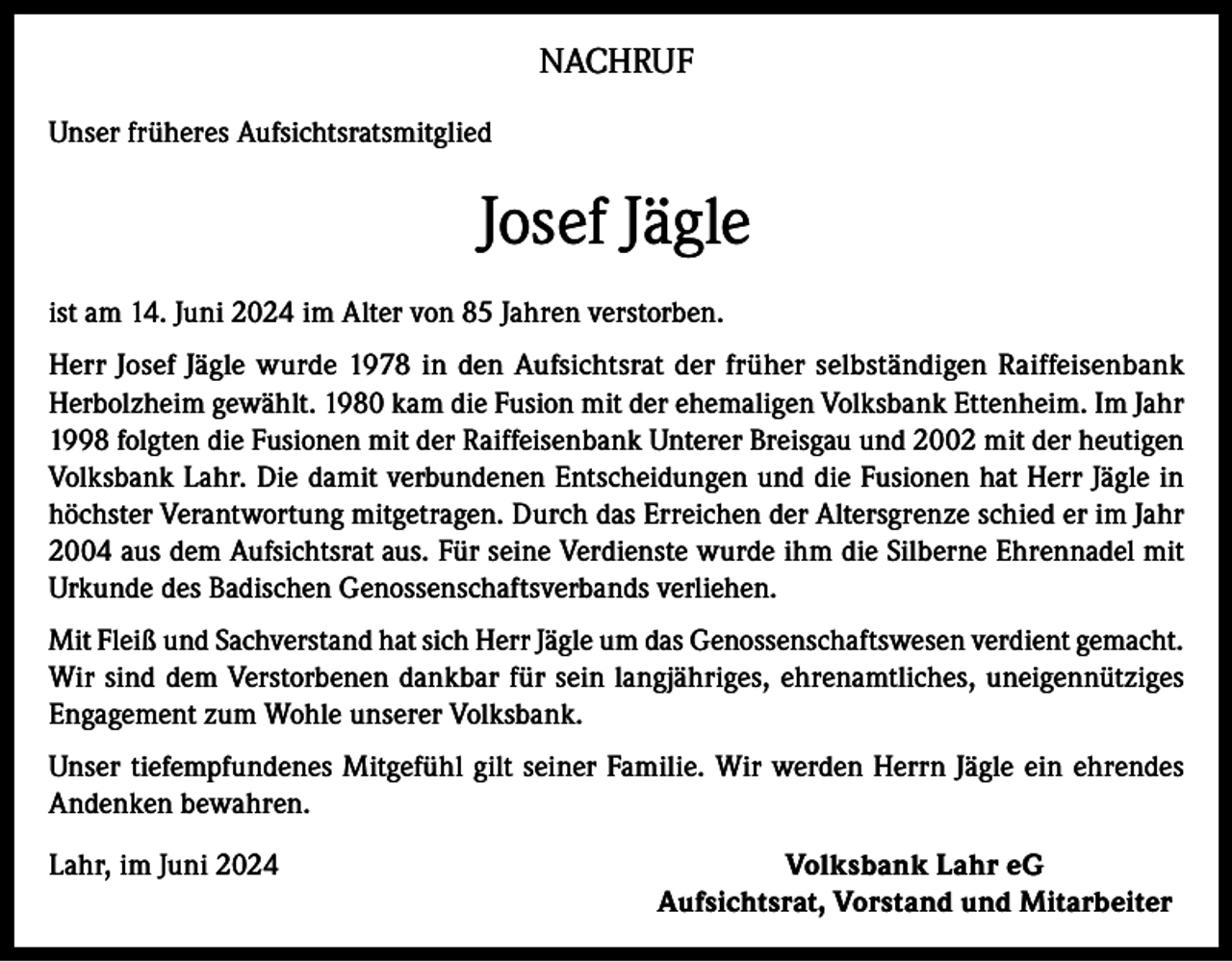 <p>NACHRUF<br />Unser früheres Aufsichtsratsmitglied</p><p>Josef Jägle<br />ist am 14. Juni 2024 im Alter von 85 Jahren verstorben.<br />Herr Josef Jägle wurde 1978 in den Aufsichtsrat der früher selbständigen Raiffeisenbank<br />Herbolzheim gewählt. 1980 kam die Fusion mit der ehemaligen Volksbank Ettenheim. Im Jahr<br />1998 folgten die Fusionen mit der Raiffeisenbank Unterer Breisgau und 2002 mit der heutigen<br />Volksbank Lahr. Die damit verbundenen Entscheidungen und die Fusionen hat Herr Jägle in<br />höchster Verantwortung mitgetragen. Durch das Erreichen der Altersgrenze schied er im Jahr<br />2004 aus dem Aufsichtsrat aus. Für seine Verdienste wurde ihm die Silberne Ehrennadel mit<br />Urkunde des Badischen Genossenschaftsverbands verliehen.<br />Mit Fleiß und Sachverstand hat sich Herr Jägle um das Genossenschaftswesen verdient gemacht.<br />Wir sind dem Verstorbenen dankbar für sein langjähriges, ehrenamtliches, uneigennütziges<br />Engagement zum Wohle unserer Volksbank.<br />Unser tiefempfundenes Mitgefühl gilt seiner Familie. Wir werden Herrn Jägle ein ehrendes<br />Andenken bewahren.<br />Lahr, im Juni 2024</p><p>Volksbank Lahr eG<br />Aufsichtsrat, Vorstand und Mitarbeiter</p>