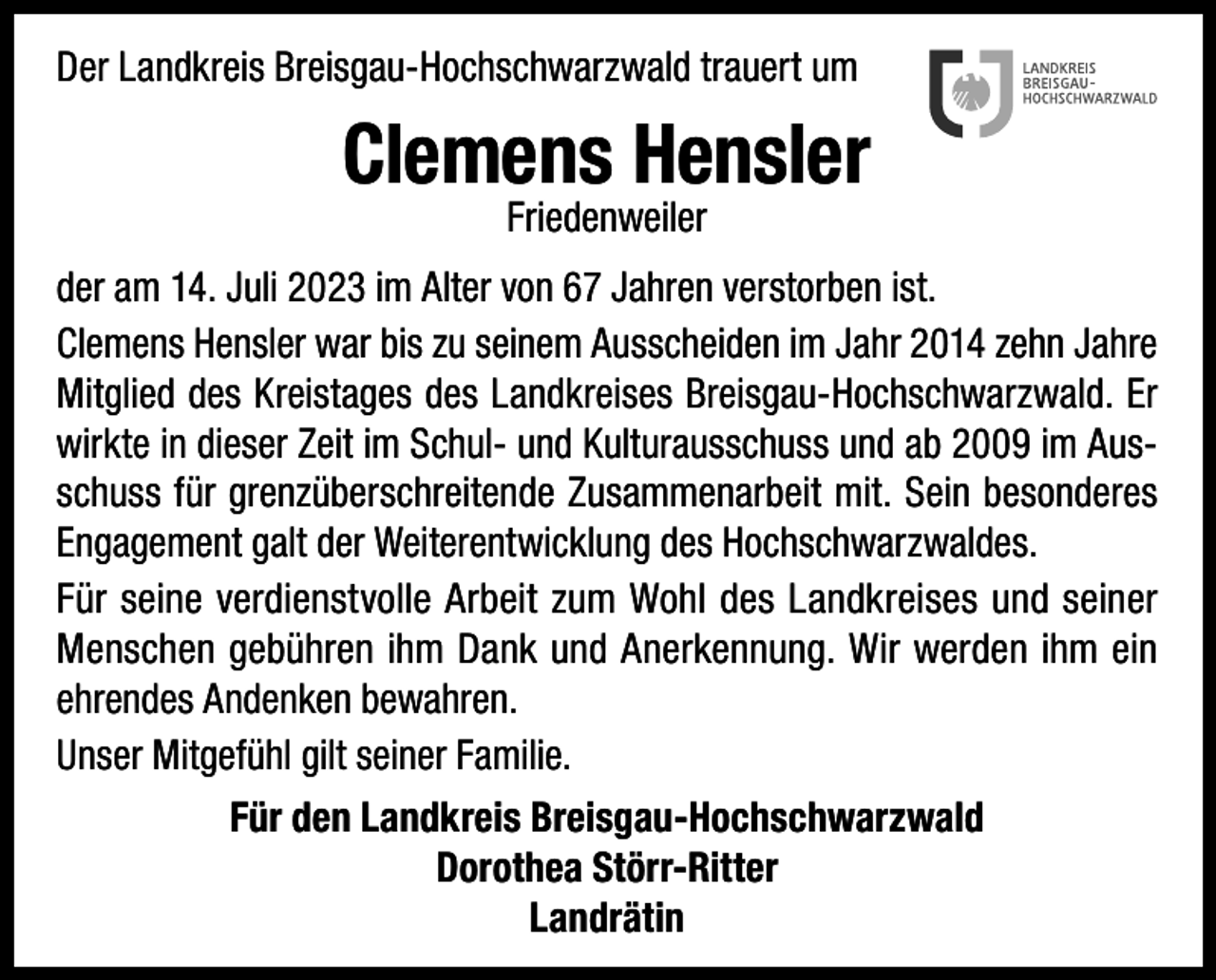 <p>Der Landkreis Breisgau-Hochschwarzwald trauert um</p><p>Clemens Hensler<br />Friedenweiler</p><p>der am 14. Juli 2023 im Alter von 67 Jahren verstorben ist.<br />Clemens Hensler war bis zu seinem Ausscheiden im Jahr 2014 zehn Jahre<br />Mitglied des Kreistages des Landkreises Breisgau-Hochschwarzwald. Er<br />wirkte in dieser Zeit im Schul- und Kulturausschuss und ab 2009 im Ausschuss für grenzüberschreitende Zusammenarbeit mit. Sein besonderes<br />Engagement galt der Weiterentwicklung des Hochschwarzwaldes.<br />Für seine verdienstvolle Arbeit zum Wohl des Landkreises und seiner<br />Menschen gebühren ihm Dank und Anerkennung. Wir werden ihm ein<br />ehrendes Andenken bewahren.<br />Unser Mitgefühl gilt seiner Familie.<br />Für den Landkreis Breisgau-Hochschwarzwald<br />Dorothea Störr-Ritter<br />Landrätin</p>