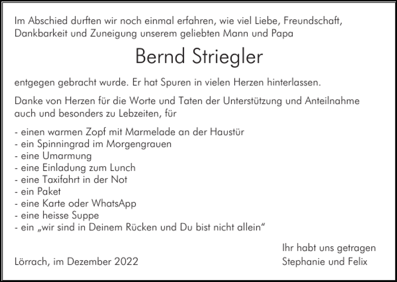 <p>Im Abschied durften wir noch einmal erfahren, wie viel Liebe, Freundschaft,<br />Dankbarkeit und Zuneigung unserem geliebten Mann und Papa</p><p>Bernd Striegler<br />entgegen gebracht wurde. Er hat Spuren in vielen Herzen hinterlassen.<br />Danke von Herzen für die Worte und Taten der Unterstützung und Anteilnahme<br />auch und besonders zu Lebzeiten, für<br />- einen warmen Zopf mit Marmelade an der Haustür<br />- ein Spinningrad im Morgengrauen<br />- eine Umarmung<br />- eine Einladung zum Lunch<br />- eine Taxifahrt in der Not<br />- ein Paket<br />- eine Karte oder WhatsApp<br />- eine heisse Suppe<br />- ein „wir sind in Deinem Rücken und Du bist nicht allein“<br />Lörrach, im Dezember 2022</p><p>Ihr habt uns getragen<br />Stephanie und Felix</p>