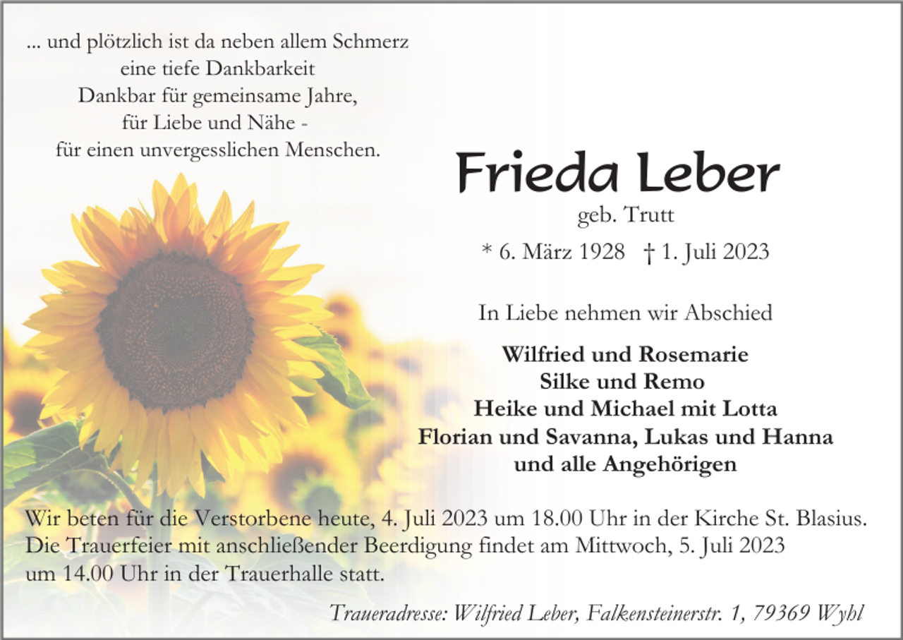<p>... und plötzlich ist da neben allem Schmerz<br />eine tiefe Dankbarkeit<br />Dankbar für gemeinsame Jahre,<br />für Liebe und Nähe für einen unvergesslichen Menschen.</p><p>Frieda Leber<br />geb. Trutt<br />* 6. März 1928 † 1. Juli 2023<br />In Liebe nehmen wir Abschied<br />Wilfried und Rosemarie<br />Silke und Remo<br />Heike und Michael mit Lotta<br />Florian und Savanna, Lukas und Hanna<br />und alle Angehörigen</p><p>Wir beten für die Verstorbene heute, 4. Juli 2023 um 18.00 Uhr in der Kirche St. Blasius.<br />Die Trauerfeier mit anschließender Beerdigung findet am Mittwoch, 5. Juli 2023<br />um 14.00 Uhr in der Trauerhalle statt.<br />Traueradresse: Wilfried Leber, Falkensteinerstr. 1, 79369 Wyhl</p>
