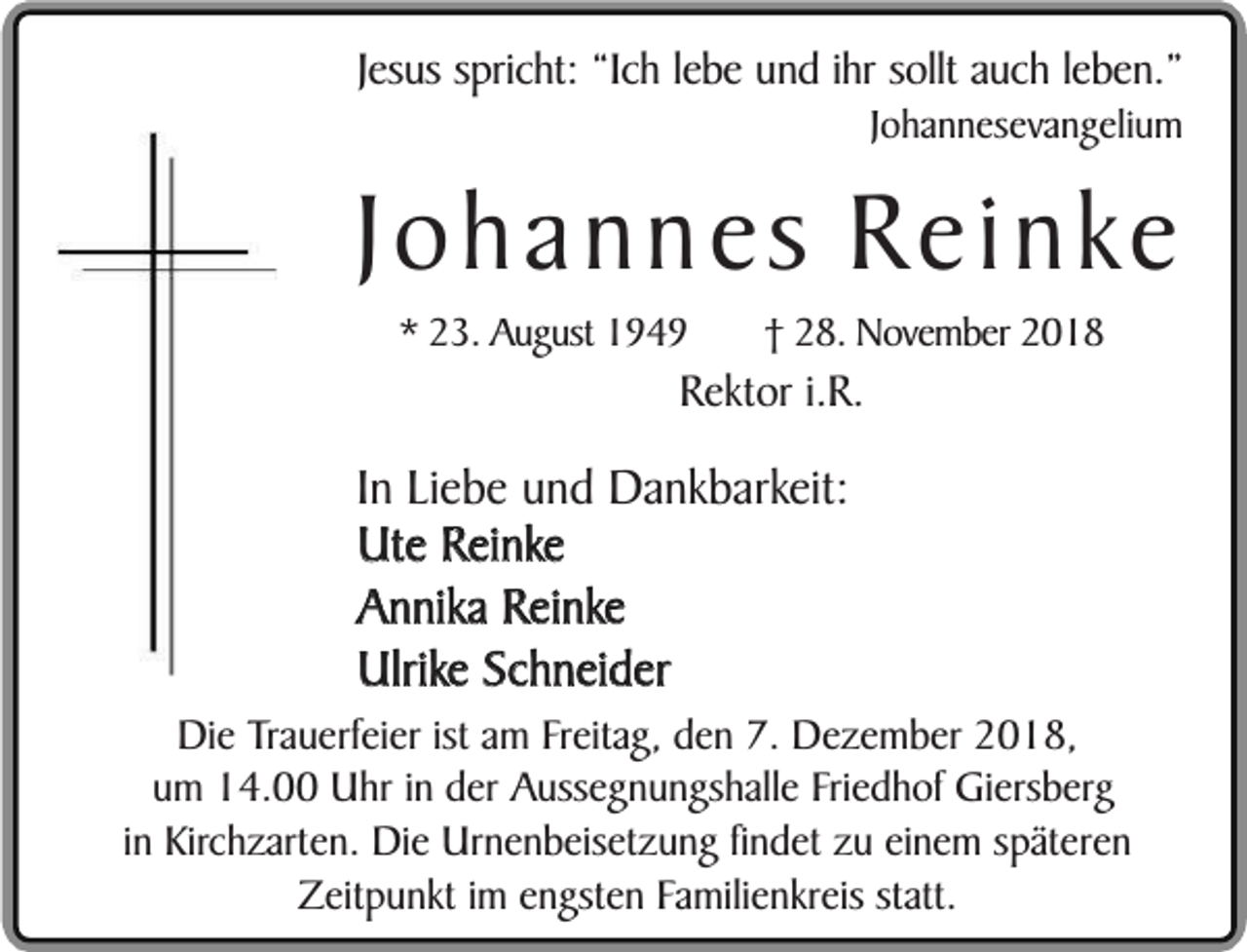 <p>Jesus spricht: “Ich lebe und ihr sollt auch leben.”<br />Johannesevangelium</p><p>Johannes Reinke<br />* 23. August 1949</p><p>† 28. November 2018</p><p>Rektor i.R.</p><p>In Liebe und Dankbarkeit:<br />Ute Reinke<br />Annika Reinke<br />Ulrike Schneider</p><p>Die Trauerfeier ist am Freitag, den 7. Dezember 2018,<br />um 14.00 Uhr in der Aussegnungshalle Friedhof Giersberg<br />in Kirchzarten. Die Urnenbeisetzung findet zu einem späteren<br />Zeitpunkt im engsten Familienkreis statt.</p>