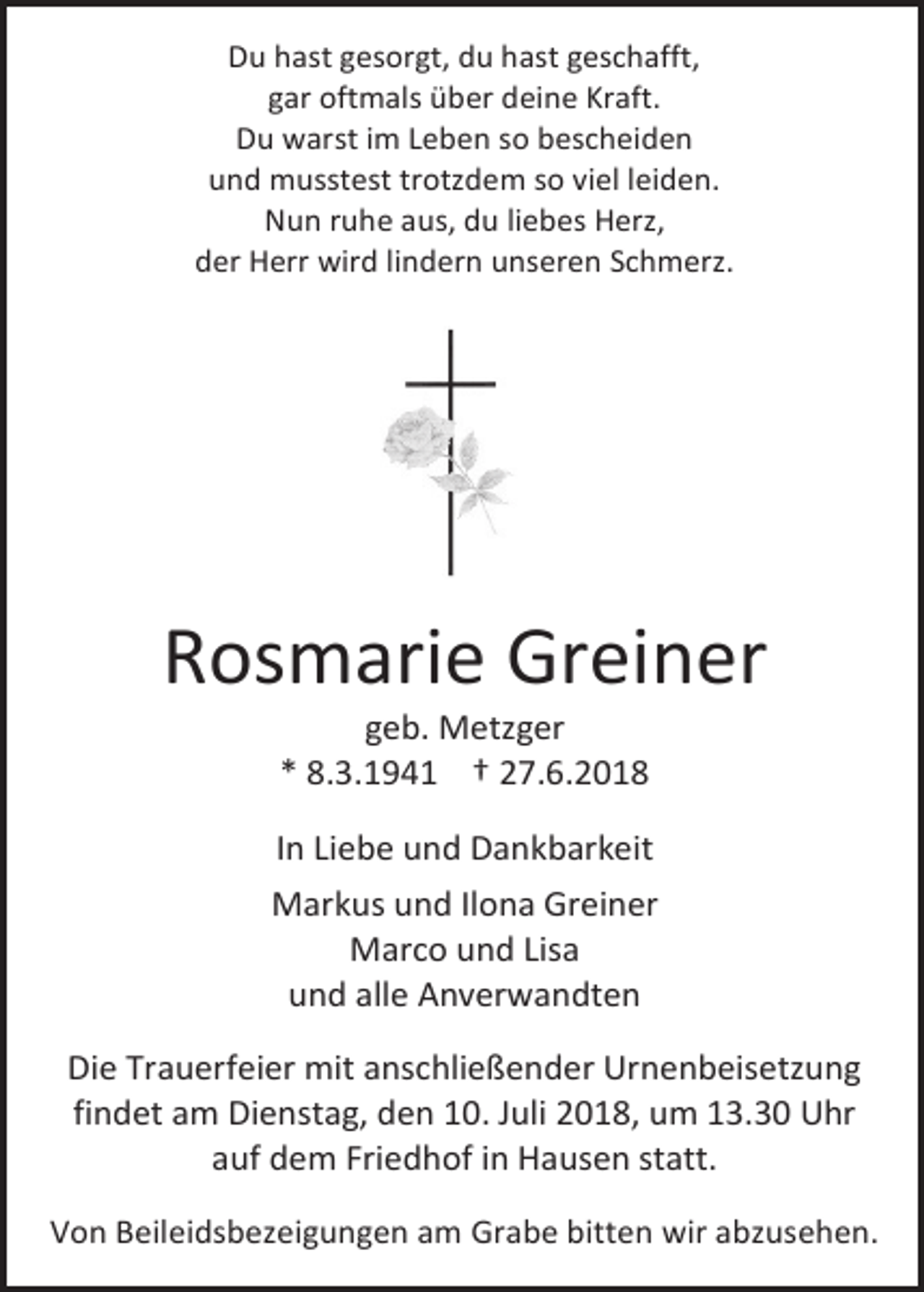<p>Du hast gesorgt, du hast geschafft,<br />gar oftmals über deine Kraft.<br />Du warst im Leben so bescheiden<br />und musstest trotzdem so viel leiden.<br />Nun ruhe aus, du liebes Herz,<br />der Herr wird lindern unseren Schmerz.</p><p>Rosmarie Greiner<br />geb. Metzger<br />* 8.3.1941 † 27.6.2018<br />In Liebe und Dankbarkeit<br />Markus und Ilona Greiner<br />Marco und Lisa<br />und alle Anverwandten<br />Die Trauerfeier mit anschließender Urnenbeisetzung<br />findet am Dienstag, den 10. Juli 2018, um 13.30 Uhr<br />auf dem Friedhof in Hausen statt.<br />Von Beileidsbezeigungen am Grabe bitten wir abzusehen.</p>