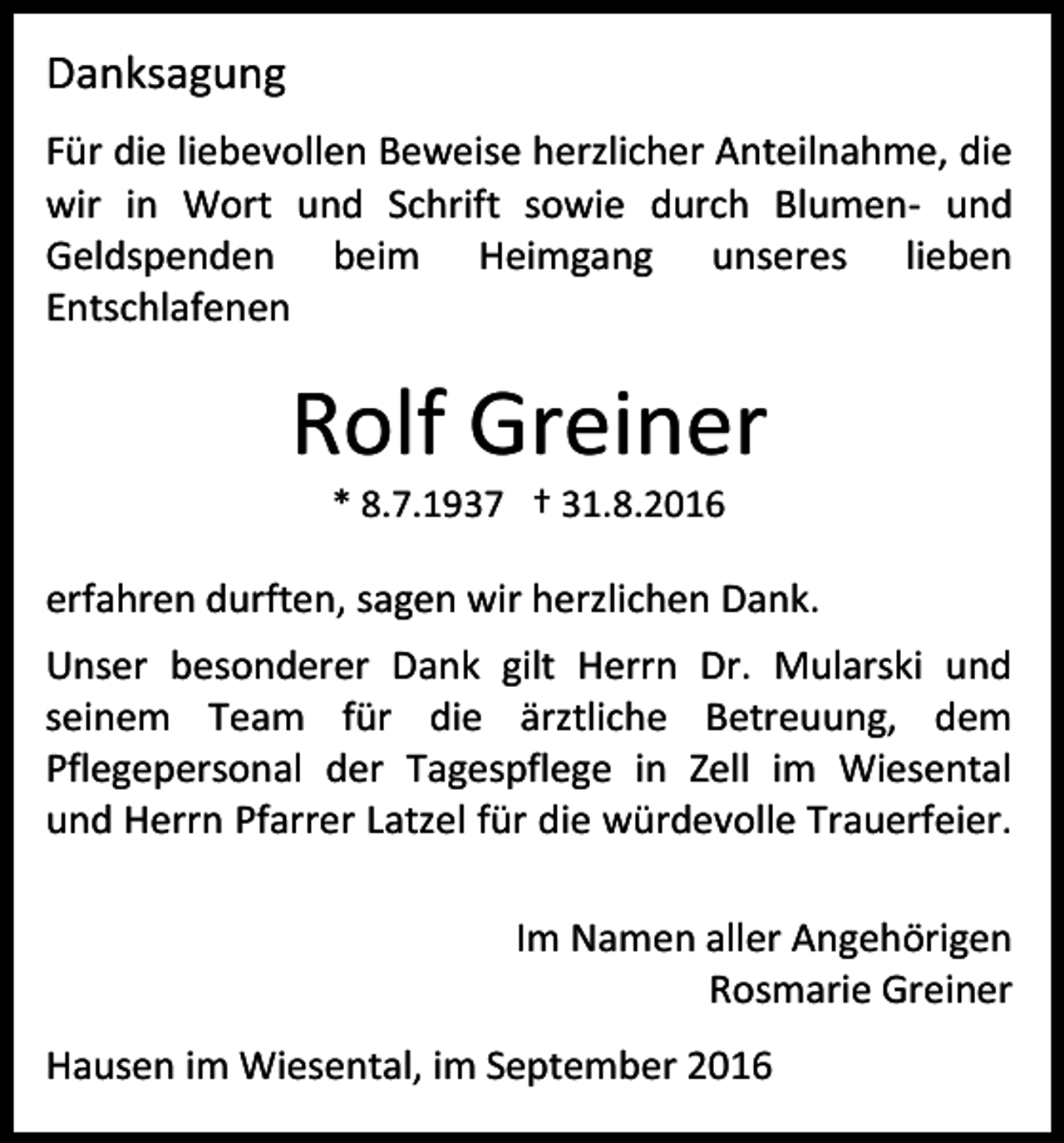 <p>Danksagung<br />Für die liebevollen Beweise herzlicher Anteilnahme, die<br />wir in Wort und Schrift sowie durch Blumen- und<br />Geldspenden beim Heimgang unseres lieben<br />Entschlafenen</p><p>Rolf Greiner<br />* 8.7.1937 † 31.8.2016</p><p>erfahren durften, sagen wir herzlichen Dank.<br />Unser besonderer Dank gilt Herrn Dr. Mularski und<br />seinem Team für die ärztliche Betreuung, dem<br />Pflegepersonal der Tagespflege in Zell im Wiesental<br />und Herrn Pfarrer Latzel für die würdevolle Trauerfeier.<br />Im Namen aller Angehörigen<br />Rosmarie Greiner<br />Hausen im Wiesental, im September 2016</p>