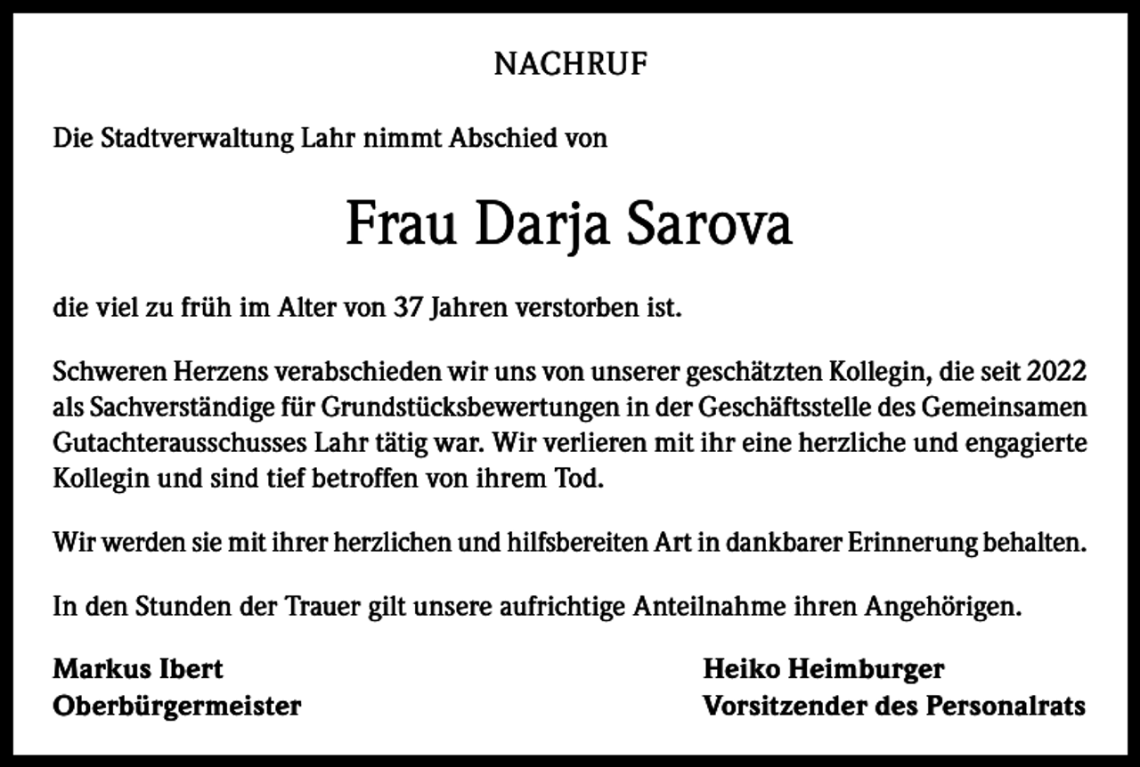 <p>NACHRUF<br />Die Stadtverwaltung Lahr nimmt Abschied von</p><p>Frau Darja Sarova<br />die viel zu früh im Alter von 37 Jahren verstorben ist.<br />Schweren Herzens verabschieden wir uns von unserer geschätzten Kollegin, die seit 2022<br />als Sachverständige für Grundstücksbewertungen in der Geschäftsstelle des Gemeinsamen<br />Gutachterausschusses Lahr tätig war. Wir verlieren mit ihr eine herzliche und engagierte<br />Kollegin und sind tief betroffen von ihrem Tod.<br />Wir werden sie mit ihrer herzlichen und hilfsbereiten Art in dankbarer Erinnerung behalten.<br />In den Stunden der Trauer gilt unsere aufrichtige Anteilnahme ihren Angehörigen.<br />Markus Ibert<br />Oberbürgermeister</p><p>Heiko Heimburger<br />Vorsitzender des Personalrats</p>