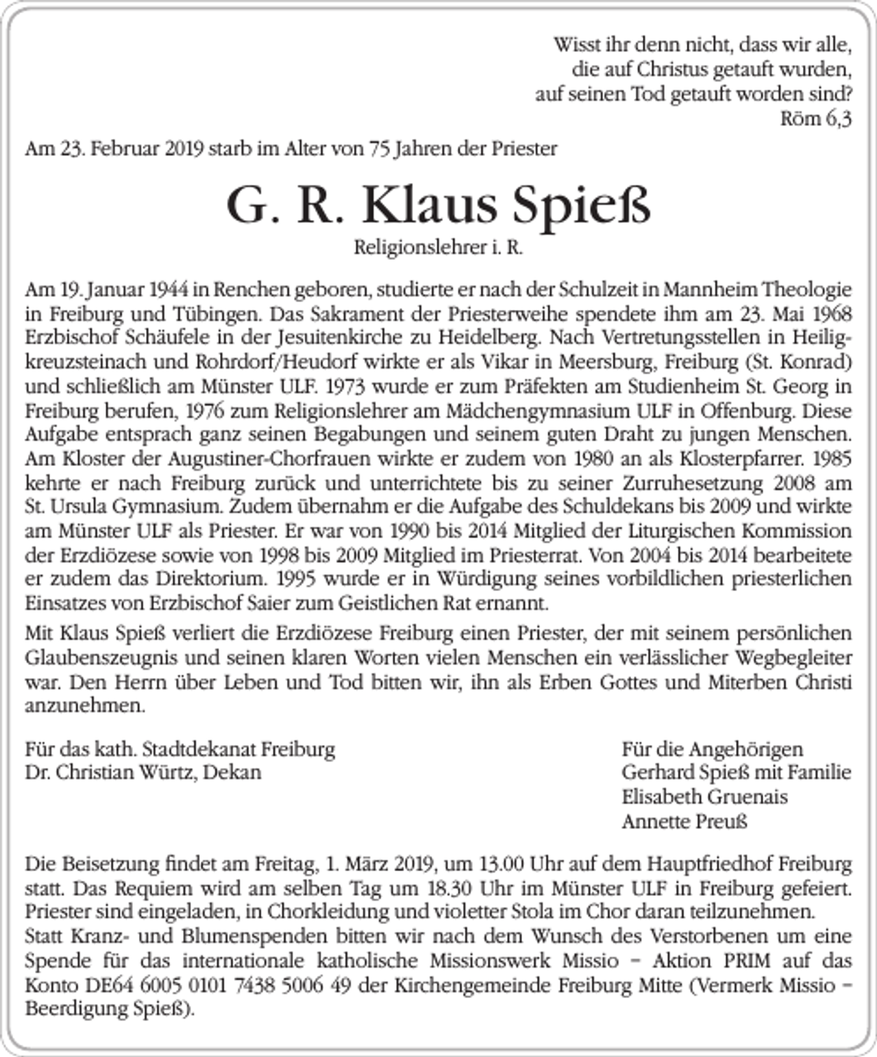 <p>Wisst ihr denn nicht, dass wir alle,<br />die auf Christus getauft wurden,<br />auf seinen Tod getauft worden sind?<br />Röm 6,3<br />Am 23. Februar 2019 starb im Alter von 75 Jahren der Priester</p><p>G. R. Klaus Spieß<br />Religionslehrer i. R.</p><p>Am 19. Januar 1944 in Renchen geboren, studierte er nach der Schulzeit in Mannheim ­Theologie<br />in Freiburg und Tübingen. Das Sakrament der Priesterweihe spendete ihm am 23. Mai 1968<br />Erzbischof Schäufele in der Jesuitenkirche zu Heidelberg. Nach Vertretungsstellen in Heiligkreuzsteinach und Rohrdorf/Heudorf wirkte er als Vikar in Meersburg, Freiburg (St. Konrad)<br />und schließlich am Münster ULF. 1973 wurde er zum Präfekten am Studienheim St. Georg in<br />Freiburg berufen, 1976 zum Religionslehrer am Mädchengymnasium ULF in Offenburg. Diese<br />Aufgabe entsprach ganz seinen Begabungen und seinem guten Draht zu jungen Menschen.<br />Am Kloster der Augustiner-Chorfrauen wirkte er zudem von 1980 an als Klosterpfarrer. 1985<br />kehrte er nach Freiburg zurück und unterrichtete bis zu seiner Zurruhesetzung 2008 am<br />St. Ursula Gymnasium. Zudem übernahm er die Aufgabe des Schuldekans bis 2009 und wirkte<br />am ­Münster ULF als Priester. Er war von 1990 bis 2014 Mitglied der Liturgischen Kommission<br />der Erz­diözese sowie von 1998 bis 2009 Mitglied im Priesterrat. Von 2004 bis 2014 bearbeitete<br />er zudem das Direktorium. 1995 wurde er in Würdigung seines vorbildlichen priesterlichen<br />Einsatzes von Erzbischof Saier zum Geistlichen Rat ernannt.<br />Mit Klaus Spieß verliert die Erzdiözese Freiburg einen Priester, der mit seinem persönlichen<br />Glaubenszeugnis und seinen klaren Worten vielen Menschen ein verlässlicher Weg­begleiter<br />war. Den Herrn über Leben und Tod bitten wir, ihn als Erben Gottes und Miterben Christi<br />­anzunehmen.<br />Für das kath. Stadtdekanat Freiburg<br />Für die Angehörigen<br />Dr. Christian Würtz, Dekan Gerhard Spieß mit Familie<br />Elisabeth Gruenais<br />Annette Preuß<br />Die Beisetzung findet am Freitag, 1. März 2019, um 13.00 Uhr auf dem Hauptfriedhof Freiburg<br />statt. Das Requiem wird am selben Tag um 18.30 Uhr im Münster ULF in Freiburg gefeiert.<br />­Priester sind eingeladen, in Chorkleidung und violetter Stola im Chor daran teilzunehmen.<br />Statt Kranz- und Blumenspenden bitten wir nach dem Wunsch des Verstorbenen um eine<br />Spende für das internationale katholische Missionswerk Missio – Aktion PRIM auf das<br />Konto DE64 6005 0101 7438 5006 49 der Kirchengemeinde Freiburg Mitte (Vermerk Missio –<br />Beerdigung Spieß).</p>