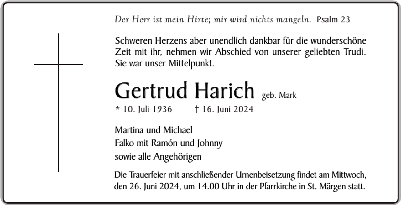 <p>Der Herr ist mein Hirte; mir wird nichts mangeln. Psalm 23</p><p>Schweren Herzens aber unendlich dankbar für die wunderschöne<br />Zeit mit ihr, nehmen wir Abschied von unserer geliebten Trudi.<br />Sie war unser Mittelpunkt.</p><p>Gertrud Harich<br />* 10. Juli 1936</p><p>geb. Mark</p><p>16. Juni 2024</p><p>Martina und Michael<br />Falko mit Ramón und Johnny<br />sowie alle Angehörigen<br />Die Trauerfeier mit anschließender Urnenbeisetzung findet am Mittwoch,<br />den 26. Juni 2024, um 14.00 Uhr in der Pfarrkirche in St. Märgen statt.</p>