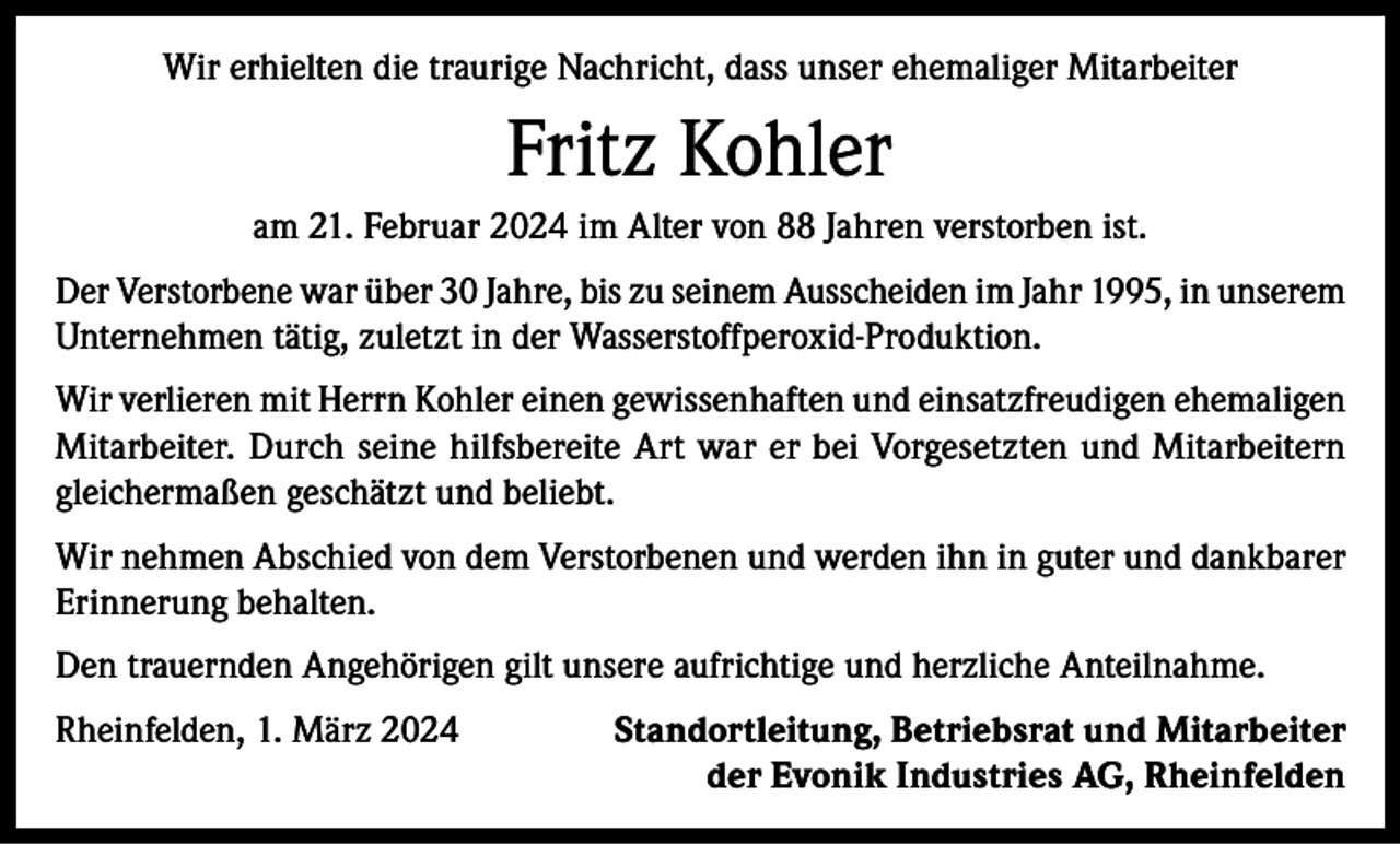 <p>Wir erhielten die traurige Nachricht, dass unser ehemaliger Mitarbeiter</p><p>Fritz Kohler<br />am 21. Februar 2024 im Alter von 88 Jahren verstorben ist.<br />Der Verstorbene war über 30 Jahre, bis zu seinem Ausscheiden im Jahr 1995, in unserem<br />Unternehmen tätig, zuletzt in der Wasserstoffperoxid-Produktion.<br />Wir verlieren mit Herrn Kohler einen gewissenhaften und einsatzfreudigen ehemaligen<br />Mitarbeiter. Durch seine hilfsbereite Art war er bei Vorgesetzten und Mitarbeitern<br />gleichermaßen geschätzt und beliebt.<br />Wir nehmen Abschied von dem Verstorbenen und werden ihn in guter und dankbarer<br />Erinnerung behalten.<br />Den trauernden Angehörigen gilt unsere aufrichtige und herzliche Anteilnahme.<br />Rheinfelden, 1. März 2024</p><p>Standortleitung, Betriebsrat und Mitarbeiter<br />der Evonik Industries AG, Rheinfelden</p>