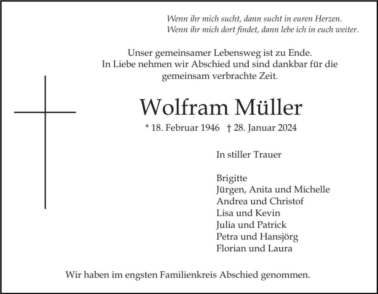 <p>Wenn ihr mich sucht, dann sucht in euren Herzen.<br />Wenn ihr mich dort findet, dann lebe ich in euch weiter.</p><p>Unser gemeinsamer Lebensweg ist zu Ende.<br />In Liebe nehmen wir Abschied und sind dankbar für die<br />gemeinsam verbrachte Zeit.</p><p>Wolfram Müller<br />* 18. Februar 1946 † 28. Januar 2024<br />In stiller Trauer<br />Brigitte<br />Jürgen, Anita und Michelle<br />Andrea und Christof<br />Lisa und Kevin<br />Julia und Patrick<br />Petra und Hansjörg<br />Florian und Laura<br />Wir haben im engsten Familienkreis Abschied genommen.</p>