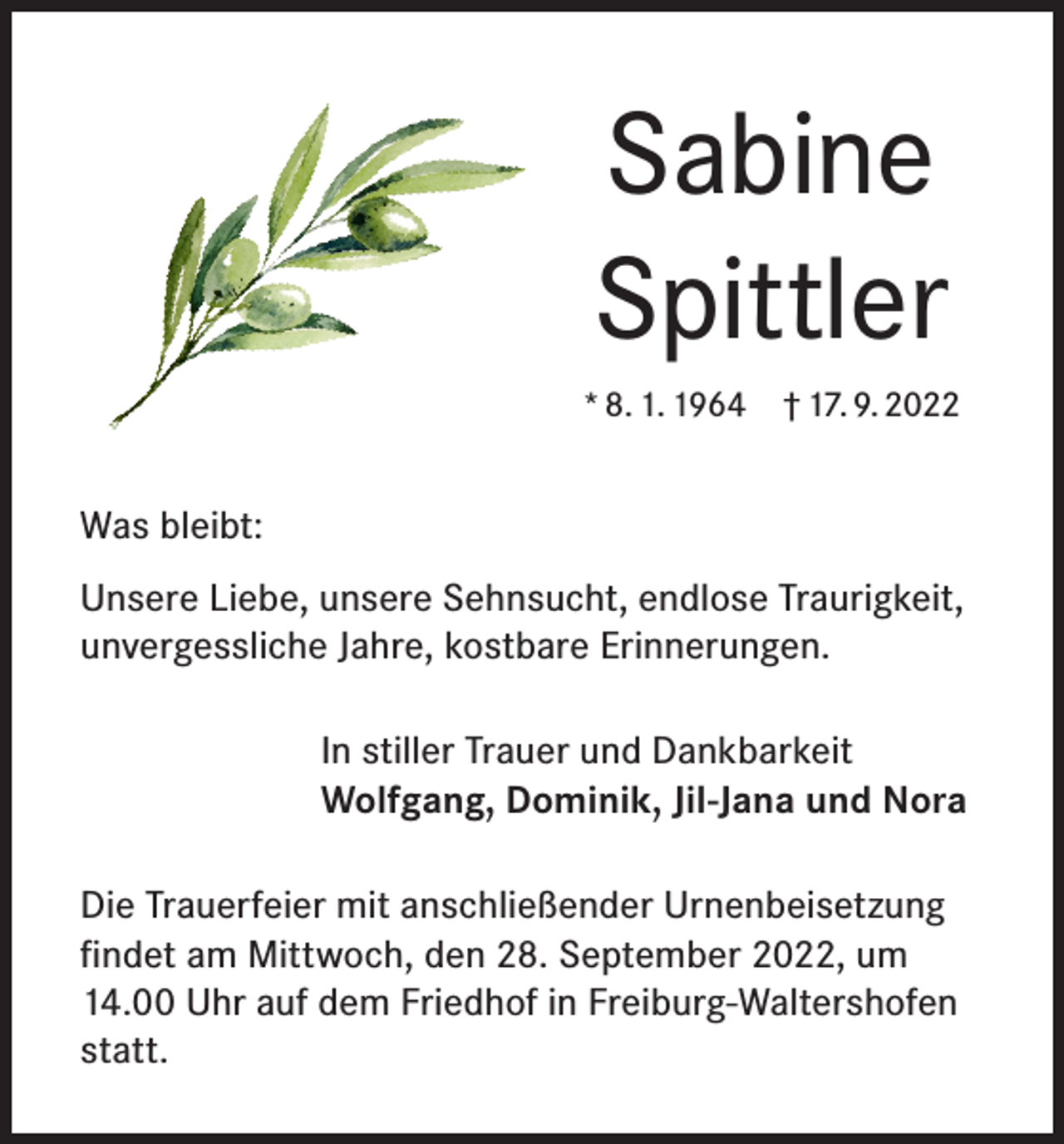 <p>Sabine<br />Spittler<br />* 8. 1. 1964 † 17. 9. 2022</p><p>Was bleibt:<br />Unsere Liebe, unsere Sehnsucht, endlose Traurigkeit,<br />unvergessliche Jahre, kostbare Erinnerungen.<br />In stiller Trauer und Dankbarkeit<br />Wolfgang, Dominik, Jil-Jana und Nora<br />Die Trauerfeier mit anschließender Urnenbeisetzung<br />findet am Mittwoch, den 28. September 2022, um<br />14.00 Uhr auf dem Friedhof in Freiburg-Waltershofen<br />statt.</p>