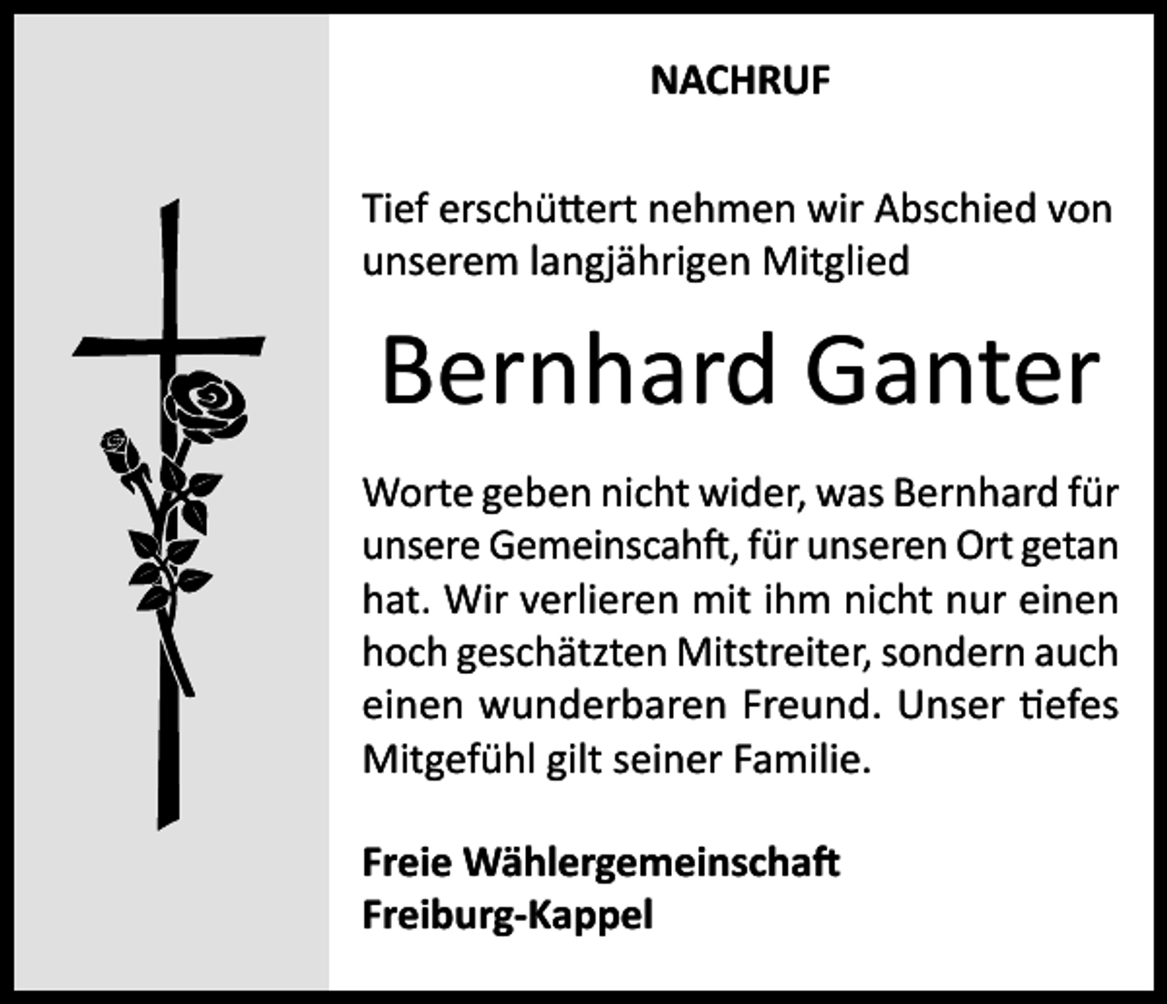 <p>NACHRUF<br />Tief erschüttert nehmen wir Abschied von<br />unserem langjährigen Mitglied</p><p>Bernhard Ganter<br />Worte geben nicht wider, was Bernhard für<br />unsere Gemeinscahft, für unseren Ort getan<br />hat. Wir verlieren mit ihm nicht nur einen<br />hoch geschätzten Mitstreiter, sondern auch<br />einen wunderbaren Freund. Unser tiefes<br />Mitgefühl gilt seiner Familie.<br />Freie Wählergemeinschaft<br />Freiburg-Kappel</p>