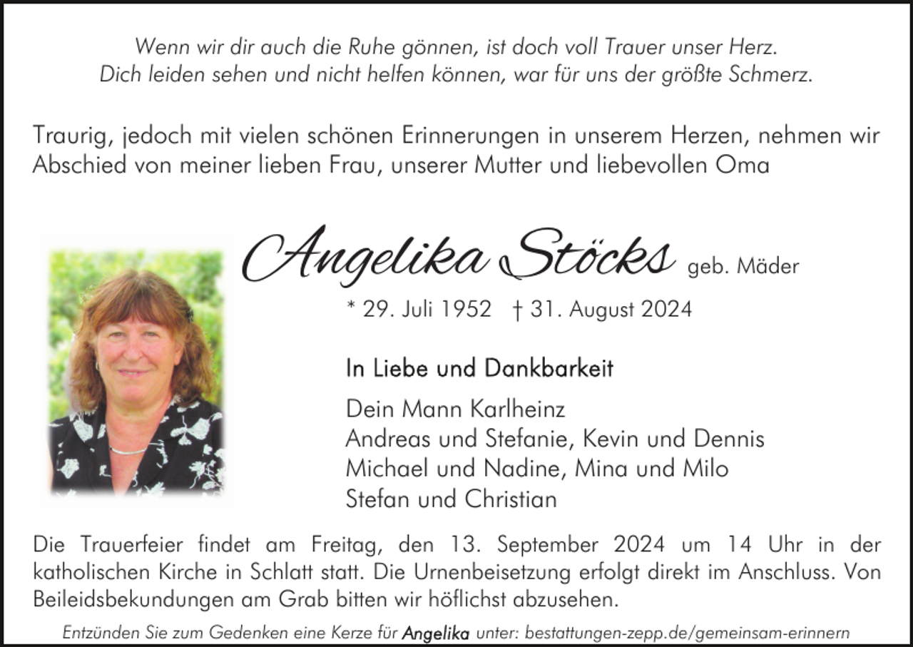 <p>Wenn wir dir auch die Ruhe gönnen, ist doch voll Trauer unser Herz.<br />Dich leiden sehen und nicht helfen können, war für uns der größte Schmerz.</p><p>Traurig, jedoch mit vielen schönen Erinnerungen in unserem Herzen, nehmen wir<br />Abschied von meiner lieben Frau, unserer Mutter und liebevollen Oma</p><p>Angelika Stöcks</p><p>geb. Mäder</p><p>* 29. Juli 1952 † 31. August 2024</p><p>Dein Mann Karlheinz<br />Andreas und Stefanie, Kevin und Dennis<br />Michael und Nadine, Mina und Milo<br />Stefan und Christian<br />Die Trauerfeier findet am Freitag, den 13. September 2024 um 14 Uhr in der<br />katholischen Kirche in Schlatt statt. Die Urnenbeisetzung erfolgt direkt im Anschluss. Von<br />Beileidsbekundungen am Grab bitten wir höflichst abzusehen.<br />Entzünden Sie zum Gedenken eine Kerze für</p><p>unter: bestattungen-zepp.de/gemeinsam-erinnern</p>