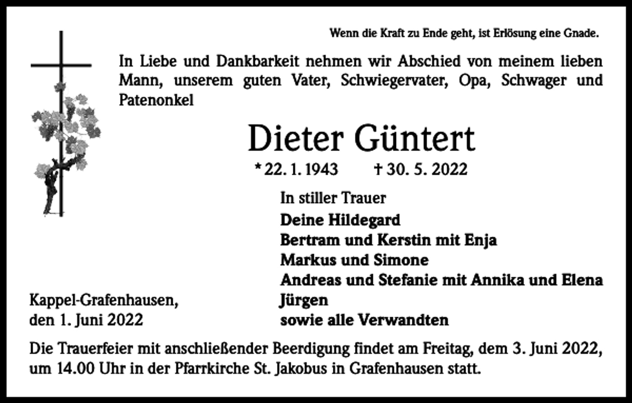 <p>Wenn die Kraft zu Ende geht, ist Erlösung eine Gnade.</p><p>In Liebe und Dankbarkeit nehmen wir Abschied von meinem lieben<br />Mann, unserem guten Vater, Schwiegervater, Opa, Schwager und<br />­Patenonkel</p><p>Dieter Güntert<br />* 22. 1. 1943 † 30. 5. 2022</p><p>Kappel-Grafenhausen,<br />den 1. Juni 2022</p><p>In stiller Trauer<br />Deine Hildegard<br />Bertram und Kerstin mit Enja<br />Markus und Simone<br />Andreas und Stefanie mit Annika und Elena<br />Jürgen<br />sowie alle Verwandten</p><p>Die Trauerfeier mit anschließender Beerdigung findet am Freitag, dem 3. Juni 2022,<br />um 14.00 Uhr in der Pfarrkirche St. Jakobus in Grafenhausen statt.</p>