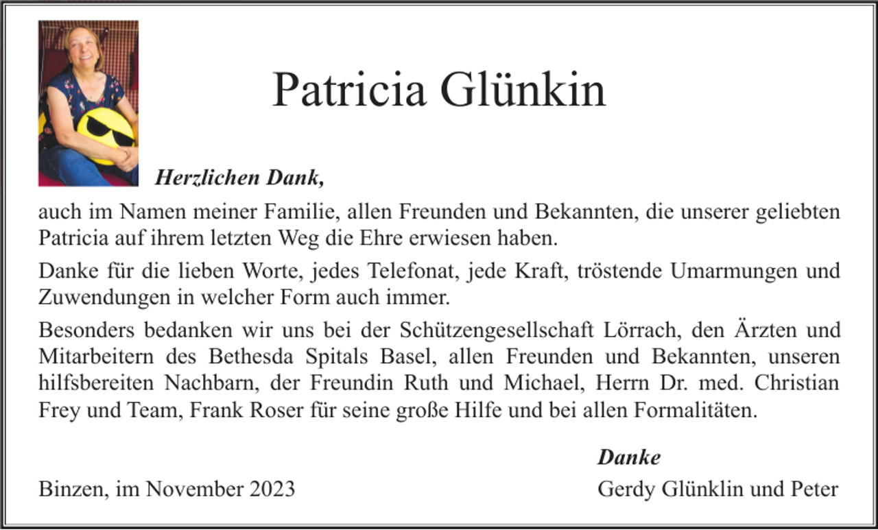 <p>Patricia Glünkin<br />Herzlichen Dank,<br />auch im Namen meiner Familie, allen Freunden und Bekannten, die unserer geliebten<br />Patricia auf ihrem letzten Weg die Ehre erwiesen haben.<br />Danke für die lieben Worte, jedes Telefonat, jede Kraft, tröstende Umarmungen und<br />Zuwendungen in welcher Form auch immer.<br />Besonders bedanken wir uns bei der Schützengesellschaft Lörrach, den Ärzten und<br />Mitarbeitern des Bethesda Spitals Basel, allen Freunden und Bekannten, unseren<br />hilfsbereiten Nachbarn, der Freundin Ruth und Michael, Herrn Dr. med. Christian<br />Frey und Team, Frank Roser für seine große Hilfe und bei allen Formalitäten.<br />Binzen, im November 2023</p><p>Danke<br />Gerdy Glünklin und Peter</p>